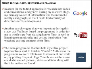 0 In order for me to find appropriate research into codes
and conventions, and genres during my research stage,
my primary source of information was the internet. I
mostly used google, so that I could find a variety of
different sources and opinions.
0 Another search engine that was important during this
stage, was YouTube. I used the programme in order for
me to watch clips from existing horror films, as well as
listening to soundtracks and getting inspiration from
watching existing amateur short films.
0 The main programme that has held my entire project
together from start to finish is “Tumblr.” As this was the
programme we were told to use to document our work
on, by posting frequent blogs. Tumblr was useful as we
could also embed pictures, videos and links along with
the information we found.
MEDIA TECHNOLOGIES- RESEARCH AND PLANNING
 