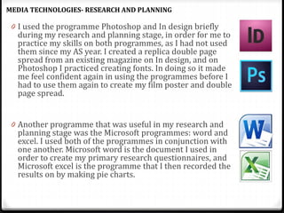 0 I used the programme Photoshop and In design briefly
during my research and planning stage, in order for me to
practice my skills on both programmes, as I had not used
them since my AS year. I created a replica double page
spread from an existing magazine on In design, and on
Photoshop I practiced creating fonts. In doing so it made
me feel confident again in using the programmes before I
had to use them again to create my film poster and double
page spread.
0 Another programme that was useful in my research and
planning stage was the Microsoft programmes: word and
excel. I used both of the programmes in conjunction with
one another. Microsoft word is the document I used in
order to create my primary research questionnaires, and
Microsoft excel is the programme that I then recorded the
results on by making pie charts.
MEDIA TECHNOLOGIES- RESEARCH AND PLANNING
 