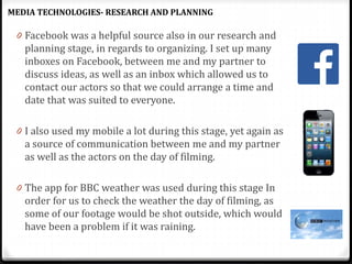 0 Facebook was a helpful source also in our research and
planning stage, in regards to organizing. I set up many
inboxes on Facebook, between me and my partner to
discuss ideas, as well as an inbox which allowed us to
contact our actors so that we could arrange a time and
date that was suited to everyone.
0 I also used my mobile a lot during this stage, yet again as
a source of communication between me and my partner
as well as the actors on the day of filming.
0 The app for BBC weather was used during this stage In
order for us to check the weather the day of filming, as
some of our footage would be shot outside, which would
have been a problem if it was raining.
MEDIA TECHNOLOGIES- RESEARCH AND PLANNING
 