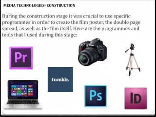 During the construction stage it was crucial to use specific
programmes in order to create the film poster, the double page
spread, as well as the film itself. Here are the programmes and
tools that I used during this stage:
MEDIA TECHNOLOGIES- CONSTRUCTION
 