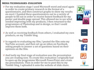 0 For my evaluation stage I used Microsoft word and excel again
in order to create primary research in the format of a
questionnaire, and then construct graphs to show my results
on excel. I handed these questionnaires out to a variety of
people to fill out in order to receive honest feedback for my
poster and double page spread. This allowed me to see what
needed improving with my products, I then returned to the
programmes of Photoshop and in design, so that I could
improve them both.
0 As well as receiving feedback from others, I evaluated my own
products, on my Tumblr blog.
0 In regards to evaluating my film, I posted the film onto my
YouTube account, and then set up an inbox on Facebook,
asking people to answer a set of questions based on their
opinions on the film.
0 And lastly my final stage of evaluation was the presentation
you are reading now. To create this evaluation I originally had
to open up the programme Microsoft PowerPoint and create
my presentation. Then in order for me to post this to my
Tumblr blog, I uploaded it onto the website of slide share.
MEDIA TECHNOLOGIES- EVALUATION
 