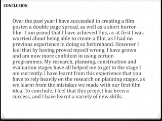 Over the past year I have succeeded in creating a film
poster, a double page spread, as well as a short horror
film. I am proud that I have achieved this, as at first I was
worried about being able to create a film, as I had no
previous experience in doing so beforehand. However I
feel that by having proved myself wrong, I have grown
and am now more confident in using certain
programmes. My research, planning, construction and
evaluation stages have all helped me to get to the stage I
am currently. I have learnt from this experience that you
have to rely heavily on the research on planning stages, as
we learnt from the mistakes we made with our first film
idea. To conclude, I feel that this project has been a
success, and I have learnt a variety of new skills.
CONCLUSION
 