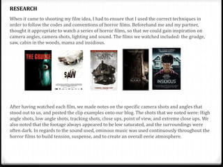 When it came to shooting my film idea, I had to ensure that I used the correct techniques in
order to follow the codes and conventions of horror films. Beforehand me and my partner,
thought it appropriate to watch a series of horror films, so that we could gain inspiration on
camera angles, camera shots, lighting and sound. The films we watched included: the grudge,
saw, cabin in the woods, mama and insidious.
After having watched each film, we made notes on the specific camera shots and angles that
stood out to us, and posted the clip examples onto our blog. The shots that we noted were: High
angle shots, low angle shots, tracking shots, close ups, point of view, and extreme close ups. We
also noted that the footage always appeared to be low saturated, and the surroundings were
often dark. In regards to the sound used, ominous music was used continuously throughout the
horror films to build tension, suspense, and to create an overall eerie atmosphere.
RESEARCH
 