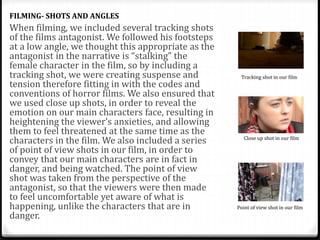 When filming, we included several tracking shots
of the films antagonist. We followed his footsteps
at a low angle, we thought this appropriate as the
antagonist in the narrative is “stalking” the
female character in the film, so by including a
tracking shot, we were creating suspense and
tension therefore fitting in with the codes and
conventions of horror films. We also ensured that
we used close up shots, in order to reveal the
emotion on our main characters face, resulting in
heightening the viewer’s anxieties, and allowing
them to feel threatened at the same time as the
characters in the film. We also included a series
of point of view shots in our film, in order to
convey that our main characters are in fact in
danger, and being watched. The point of view
shot was taken from the perspective of the
antagonist, so that the viewers were then made
to feel uncomfortable yet aware of what is
happening, unlike the characters that are in
danger.
FILMING- SHOTS AND ANGLES
Tracking shot in our film
Close up shot in our film
Point of view shot in our film
 