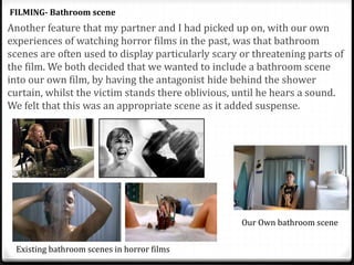 Another feature that my partner and I had picked up on, with our own
experiences of watching horror films in the past, was that bathroom
scenes are often used to display particularly scary or threatening parts of
the film. We both decided that we wanted to include a bathroom scene
into our own film, by having the antagonist hide behind the shower
curtain, whilst the victim stands there oblivious, until he hears a sound.
We felt that this was an appropriate scene as it added suspense.
FILMING- Bathroom scene
Existing bathroom scenes in horror films
Our Own bathroom scene
 