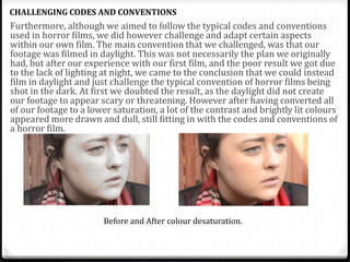 Furthermore, although we aimed to follow the typical codes and conventions
used in horror films, we did however challenge and adapt certain aspects
within our own film. The main convention that we challenged, was that our
footage was filmed in daylight. This was not necessarily the plan we originally
had, but after our experience with our first film, and the poor result we got due
to the lack of lighting at night, we came to the conclusion that we could instead
film in daylight and just challenge the typical convention of horror films being
shot in the dark. At first we doubted the result, as the daylight did not create
our footage to appear scary or threatening. However after having converted all
of our footage to a lower saturation, a lot of the contrast and brightly lit colours
appeared more drawn and dull, still fitting in with the codes and conventions of
a horror film.
CHALLENGING CODES AND CONVENTIONS
Before and After colour desaturation.
 