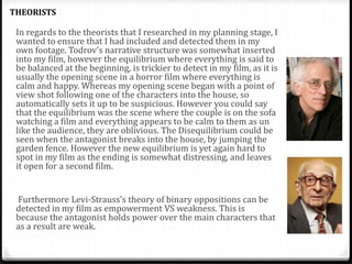 In regards to the theorists that I researched in my planning stage, I
wanted to ensure that I had included and detected them in my
own footage. Todrov’s narrative structure was somewhat inserted
into my film, however the equilibrium where everything is said to
be balanced at the beginning, is trickier to detect in my film, as it is
usually the opening scene in a horror film where everything is
calm and happy. Whereas my opening scene began with a point of
view shot following one of the characters into the house, so
automatically sets it up to be suspicious. However you could say
that the equilibrium was the scene where the couple is on the sofa
watching a film and everything appears to be calm to them as un
like the audience, they are oblivious. The Disequilibrium could be
seen when the antagonist breaks into the house, by jumping the
garden fence. However the new equilibrium is yet again hard to
spot in my film as the ending is somewhat distressing, and leaves
it open for a second film.
Furthermore Levi-Strauss’s theory of binary oppositions can be
detected in my film as empowerment VS weakness. This is
because the antagonist holds power over the main characters that
as a result are weak.
THEORISTS
 
