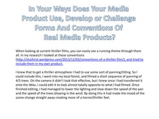 When looking at current thriller films, you can easily see a running theme through them
all. In my research I looked at these conventions
(http://shaihirst.wordpress.com/2013/12/03/conventions-of-a-thriller-film/), and tried to
include them in my own product.
I knew that to get a thriller atmosphere I had to use some sort of panning/tilting. So I
could include this, I went into my local forest, and filmed a short sequence of panning of
4/5 trees. On the camera it didn’t look that effective, but I knew once I had transferred it
onto the iMac, I could edit it to look almost totally opposite to what I had filmed. Once
finished editing, I had managed to lower the lighting and slow down the speed of the pan
and the speed of the trees blowing in the wind. By doing this it had made the mood of the
scene change straight away creating more of a horror/thriller feel.
 
