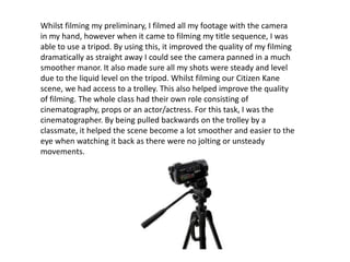 Whilst filming my preliminary, I filmed all my footage with the camera
in my hand, however when it came to filming my title sequence, I was
able to use a tripod. By using this, it improved the quality of my filming
dramatically as straight away I could see the camera panned in a much
smoother manor. It also made sure all my shots were steady and level
due to the liquid level on the tripod. Whilst filming our Citizen Kane
scene, we had access to a trolley. This also helped improve the quality
of filming. The whole class had their own role consisting of
cinematography, props or an actor/actress. For this task, I was the
cinematographer. By being pulled backwards on the trolley by a
classmate, it helped the scene become a lot smoother and easier to the
eye when watching it back as there were no jolting or unsteady
movements.
 