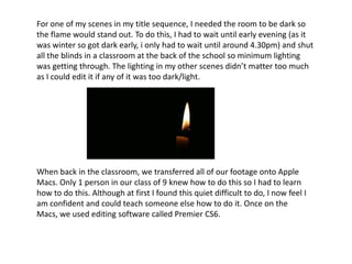 For one of my scenes in my title sequence, I needed the room to be dark so
the flame would stand out. To do this, I had to wait until early evening (as it
was winter so got dark early, i only had to wait until around 4.30pm) and shut
all the blinds in a classroom at the back of the school so minimum lighting
was getting through. The lighting in my other scenes didn’t matter too much
as I could edit it if any of it was too dark/light.
When back in the classroom, we transferred all of our footage onto Apple
Macs. Only 1 person in our class of 9 knew how to do this so I had to learn
how to do this. Although at first I found this quiet difficult to do, I now feel I
am confident and could teach someone else how to do it. Once on the
Macs, we used editing software called Premier CS6.
 