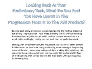Looking back at my preliminary task and comparing it to my final product, I
can clearly see progression I have made. Both my camera work and editing
have improved majorly, and with this, my final product has resulted in a
much better and higher quality piece of work than my preliminary task.
Starting with my camera work, the movement and steadiness of the camera
had become a lot smoother. In my preliminary, when looking at the panning
scene at the start, you can see jolting and slight shaking. Although in my title
sequence the speed could of been more consistent (it started slightly faster
at the beginning then slowed towards the middle/end), the panning was a
lot better quality.
 