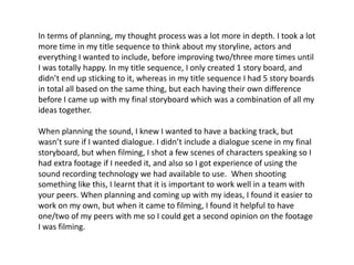 In terms of planning, my thought process was a lot more in depth. I took a lot
more time in my title sequence to think about my storyline, actors and
everything I wanted to include, before improving two/three more times until
I was totally happy. In my title sequence, I only created 1 story board, and
didn’t end up sticking to it, whereas in my title sequence I had 5 story boards
in total all based on the same thing, but each having their own difference
before I came up with my final storyboard which was a combination of all my
ideas together.
When planning the sound, I knew I wanted to have a backing track, but
wasn’t sure if I wanted dialogue. I didn’t include a dialogue scene in my final
storyboard, but when filming, I shot a few scenes of characters speaking so I
had extra footage if I needed it, and also so I got experience of using the
sound recording technology we had available to use. When shooting
something like this, I learnt that it is important to work well in a team with
your peers. When planning and coming up with my ideas, I found it easier to
work on my own, but when it came to filming, I found it helpful to have
one/two of my peers with me so I could get a second opinion on the footage
I was filming.
 