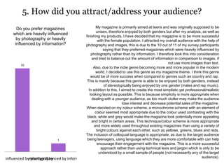 5. How did you attract/address your audience?
10
1
vily influenced by photographyHeavily influenced by information
Do you prefer magazines
which are heavily influenced
by photography or heavily
influenced by information?
My magazine is primarily aimed at teens and was originally supposed to be
unisex, therefore enjoyed by both genders but after my analysis, as well as
finishing my products, I have decided that my magazine is to be more successful
with the female population. I attracted my overall audience with the help of
photography and images, this is due to the 10 out of 11 of my survey participants
saying that they preferred magazines which were heavily influenced by
photography rather than by information. I therefore took this into consideration
and tried to balance out the amount of information in comparison to images, if
not use more images than text.
Also, due to the indie genre becoming more and more popular in the modern
world, I decided to use this genre as my magazine theme. I think this genre
would be of more success when compared to genres such as country and rap.
This is mainly because this genre is able to be enjoyed by both genders, instead
of stereotypically being enjoyed by one gender (males and rap music).
In addition to this, I aimed to create the most simplistic yet professional/realistic
looking layout as possible. This is because simplicity is more appropriate when
dealing with a younger audience, as too much clutter may make the audience
lose interest and decrease potential sales of the magazine.
When decided on my colour scheme, a monochrome scheme with an element of
colour seemed most appropriate due to the colour used contrasting with the
black, white and grey would make the magazine look potentially more appealing
and bright in certain areas. This technique/colour scheme is more appropriate
and more widely used throughout existing magazines than using a variety of
bright colours against each other, such as yellows, greens, blues and reds.
The inclusion of colloquial language is appropriate, as due to the target audience
being teenagers, using language which they are more comfortable with can help
encourage their engagement with the magazine. This is a more successful
approach rather than using technical lexis and jargon which is only to be
understood by a small sample of people (not necessarily any of the target
audience).
 