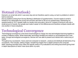 Hotmail (Outlook)
Hotmail is an email site which I use every day and am therefore used to using, so had no problems in which I
had to overcome.
Due to problems arising from Survey Monkey’s distribution of questionnaires, I found it easier to email a
handful of my classmates the survey link and then ask them to fill out my questionnaire. Distributing my
questionnaires to 10/11 people made my results more accurate in terms of, instead of having to only use a
small amount of results, the sample size made it easier to find differences and therefore compare results with
one another in future situations.
Technological Convergence
‘Technological convergence is the trend of technologies to merge into new technologies that bring together a
number of different media. While historically, technology handled one medium or accomplished one or two
tasks, through technological convergence, devices are now able to present and interact with a wide array of
media.’
Throughout my coursework, I have used one computer to research, produce and distribute all elements of my
coursework. This includes, editing images, transferring images from a digital camera to the computer
itself, importing recorded voice notes into specific areas of my evaluations and writing documents giving brief-
in depth descriptions of what I have done within my work.
 