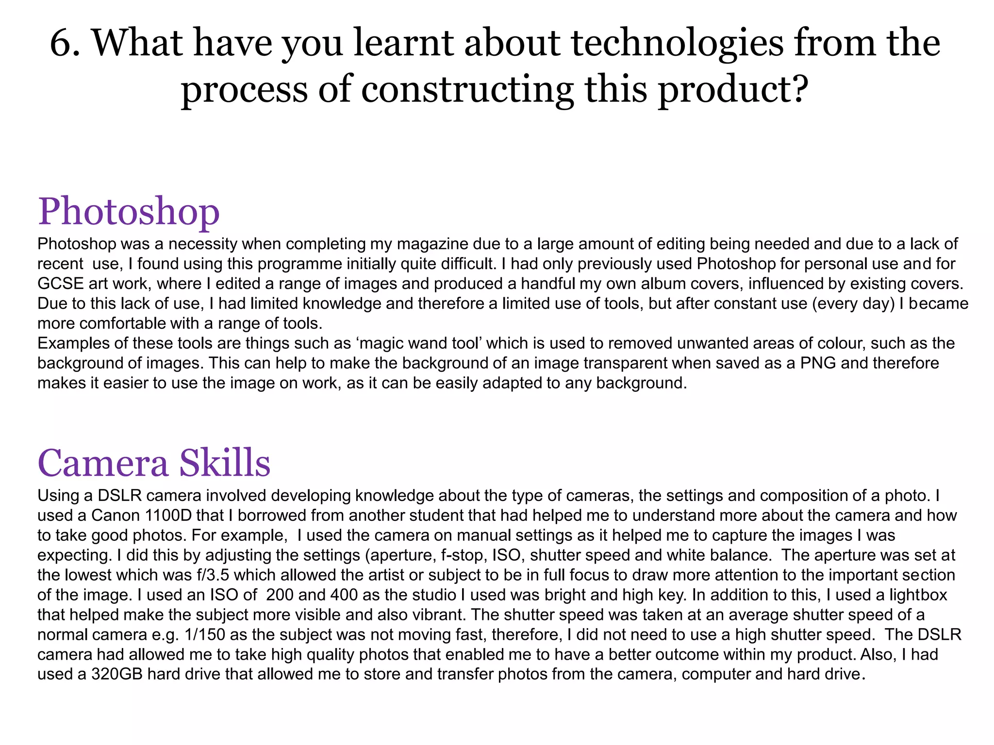 6. What have you learnt about technologies from the
process of constructing this product?
Photoshop
Photoshop was a necessity when completing my magazine due to a large amount of editing being needed and due to a lack of
recent use, I found using this programme initially quite difficult. I had only previously used Photoshop for personal use and for
GCSE art work, where I edited a range of images and produced a handful my own album covers, influenced by existing covers.
Due to this lack of use, I had limited knowledge and therefore a limited use of tools, but after constant use (every day) I became
more comfortable with a range of tools.
Examples of these tools are things such as ‘magic wand tool’ which is used to removed unwanted areas of colour, such as the
background of images. This can help to make the background of an image transparent when saved as a PNG and therefore
makes it easier to use the image on work, as it can be easily adapted to any background.
Camera Skills
Using a DSLR camera involved developing knowledge about the type of cameras, the settings and composition of a photo. I
used a Canon 1100D that I borrowed from another student that had helped me to understand more about the camera and how
to take good photos. For example, I used the camera on manual settings as it helped me to capture the images I was
expecting. I did this by adjusting the settings (aperture, f-stop, ISO, shutter speed and white balance. The aperture was set at
the lowest which was f/3.5 which allowed the artist or subject to be in full focus to draw more attention to the important section
of the image. I used an ISO of 200 and 400 as the studio I used was bright and high key. In addition to this, I used a lightbox
that helped make the subject more visible and also vibrant. The shutter speed was taken at an average shutter speed of a
normal camera e.g. 1/150 as the subject was not moving fast, therefore, I did not need to use a high shutter speed. The DSLR
camera had allowed me to take high quality photos that enabled me to have a better outcome within my product. Also, I had
used a 320GB hard drive that allowed me to store and transfer photos from the camera, computer and hard drive.
 
