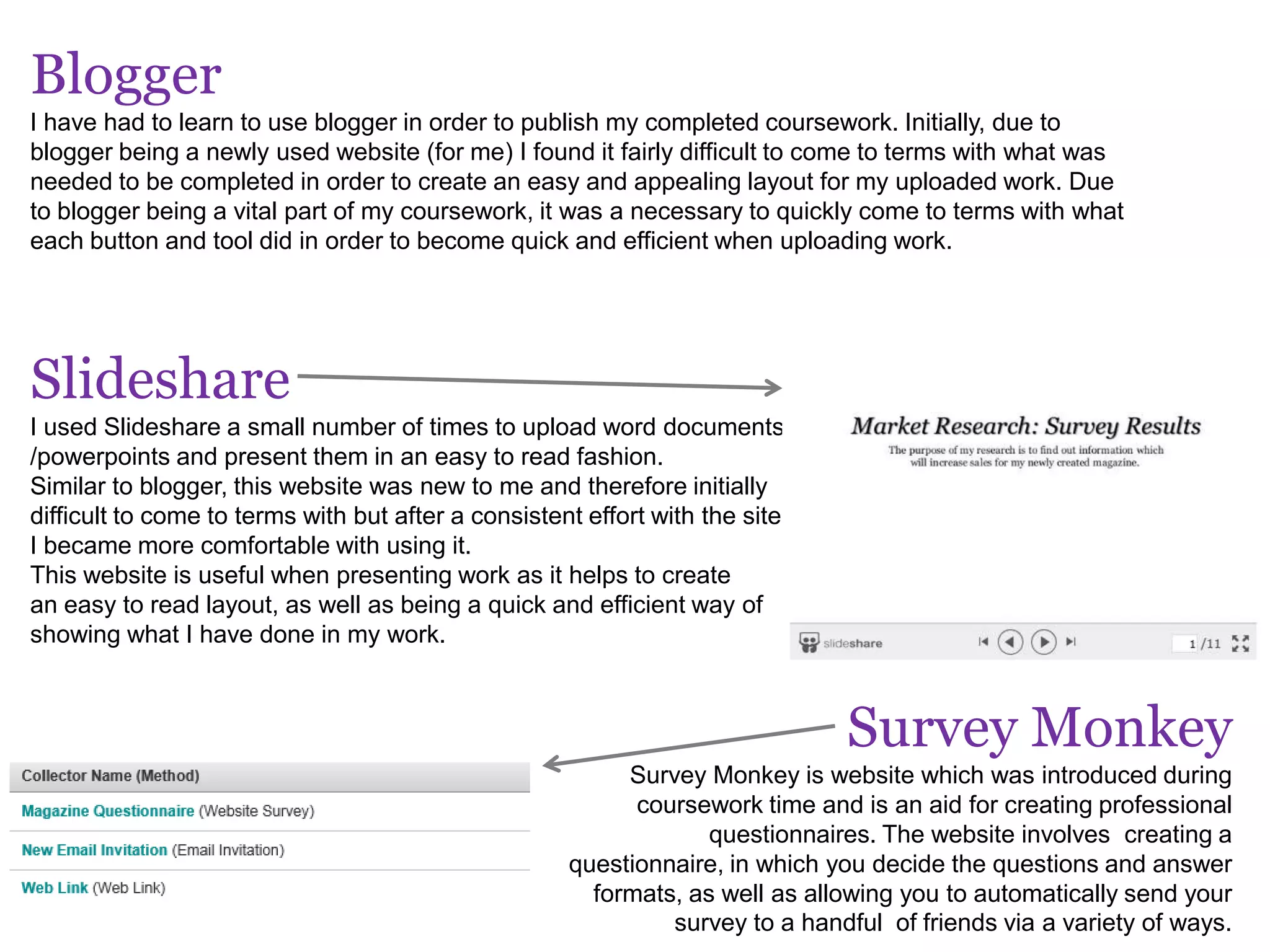 Blogger
I have had to learn to use blogger in order to publish my completed coursework. Initially, due to
blogger being a newly used website (for me) I found it fairly difficult to come to terms with what was
needed to be completed in order to create an easy and appealing layout for my uploaded work. Due
to blogger being a vital part of my coursework, it was a necessary to quickly come to terms with what
each button and tool did in order to become quick and efficient when uploading work.
Slideshare
I used Slideshare a small number of times to upload word documents
/powerpoints and present them in an easy to read fashion.
Similar to blogger, this website was new to me and therefore initially
difficult to come to terms with but after a consistent effort with the site,
I became more comfortable with using it.
This website is useful when presenting work as it helps to create
an easy to read layout, as well as being a quick and efficient way of
showing what I have done in my work.
Survey Monkey
Survey Monkey is website which was introduced during
coursework time and is an aid for creating professional
questionnaires. The website involves creating a
questionnaire, in which you decide the questions and answer
formats, as well as allowing you to automatically send your
survey to a handful of friends via a variety of ways.
 