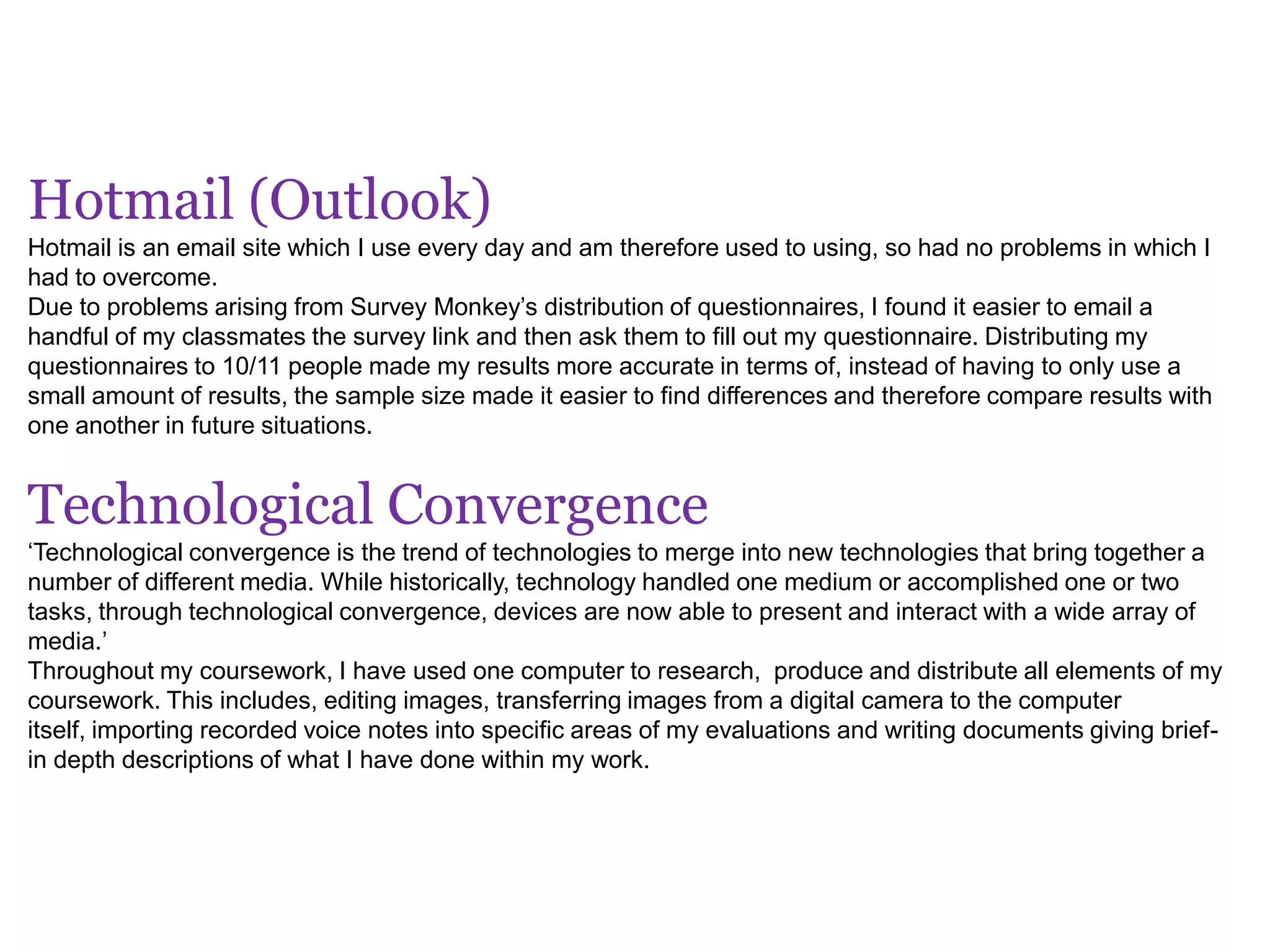 Hotmail (Outlook)
Hotmail is an email site which I use every day and am therefore used to using, so had no problems in which I
had to overcome.
Due to problems arising from Survey Monkey’s distribution of questionnaires, I found it easier to email a
handful of my classmates the survey link and then ask them to fill out my questionnaire. Distributing my
questionnaires to 10/11 people made my results more accurate in terms of, instead of having to only use a
small amount of results, the sample size made it easier to find differences and therefore compare results with
one another in future situations.
Technological Convergence
‘Technological convergence is the trend of technologies to merge into new technologies that bring together a
number of different media. While historically, technology handled one medium or accomplished one or two
tasks, through technological convergence, devices are now able to present and interact with a wide array of
media.’
Throughout my coursework, I have used one computer to research, produce and distribute all elements of my
coursework. This includes, editing images, transferring images from a digital camera to the computer
itself, importing recorded voice notes into specific areas of my evaluations and writing documents giving brief-
in depth descriptions of what I have done within my work.
 