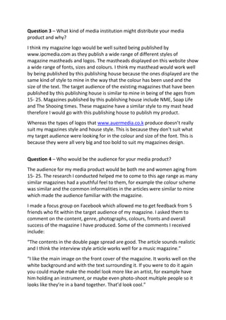Question 3 – What kind of media institution might distribute your media
product and why?
I think my magazine logo would be well suited being published by
www.ipcmedia.com as they publish a wide range of different styles of
magazine mastheads and logos. The mastheads displayed on this website show
a wide range of fonts, sizes and colours. I think my masthead would work well
by being published by this publishing house because the ones displayed are the
same kind of style to mine in the way that the colour has been used and the
size of the text. The target audience of the existing magazines that have been
published by this publishing house is similar to mine in being of the ages from
15- 25. Magazines published by this publishing house include NME, Soap Life
and The Shooing times. These magazine have a similar style to my mast head
therefore I would go with this publishing house to publish my product.
Whereas the types of logos that www.auermedia.co.k produce doesn’t really
suit my magazines style and house style. This is because they don’t suit what
my target audience were looking for in the colour and size of the font. This is
because they were all very big and too bold to suit my magazines design.
Question 4 – Who would be the audience for your media product?
The audience for my media product would be both me and women aging from
15- 25. The research I conducted helped me to come to this age range as many
similar magazines had a youthful feel to them, for example the colour scheme
was similar and the common informalities in the articles were similar to mine
which made the audience familiar with the magazine.
I made a focus group on Facebook which allowed me to get feedback from 5
friends who fit within the target audience of my magazine. I asked them to
comment on the content, genre, photographs, colours, fronts and overall
success of the magazine I have produced. Some of the comments I received
include:
“The contents in the double page spread are good. The article sounds realistic
and I think the interview style article works well for a music magazine.”
“I like the main image on the front cover of the magazine. It works well on the
white background and with the text surrounding it. If you were to do it again
you could maybe make the model look more like an artist, for example have
him holding an instrument, or maybe even photo-shoot multiple people so it
looks like they’re in a band together. That’d look cool.”
 