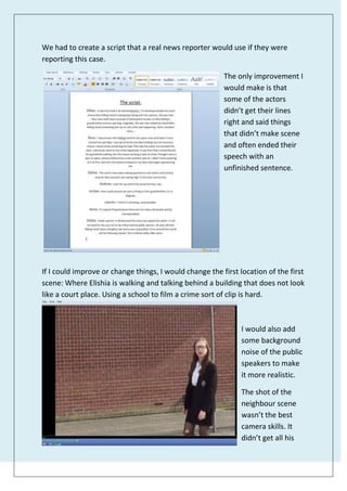 We had to create a script that a real news reporter would use if they were
reporting this case.
The only improvement I
would make is that
some of the actors
didn’t get their lines
right and said things
that didn’t make scene
and often ended their
speech with an
unfinished sentence.
If I could improve or change things, I would change the first location of the first
scene: Where Elishia is walking and talking behind a building that does not look
like a court place. Using a school to film a crime sort of clip is hard.
I would also add
some background
noise of the public
speakers to make
it more realistic.
The shot of the
neighbour scene
wasn’t the best
camera skills. It
didn’t get all his
 