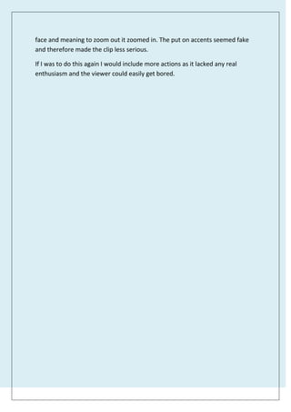 face and meaning to zoom out it zoomed in. The put on accents seemed fake
and therefore made the clip less serious.
If I was to do this again I would include more actions as it lacked any real
enthusiasm and the viewer could easily get bored.
 