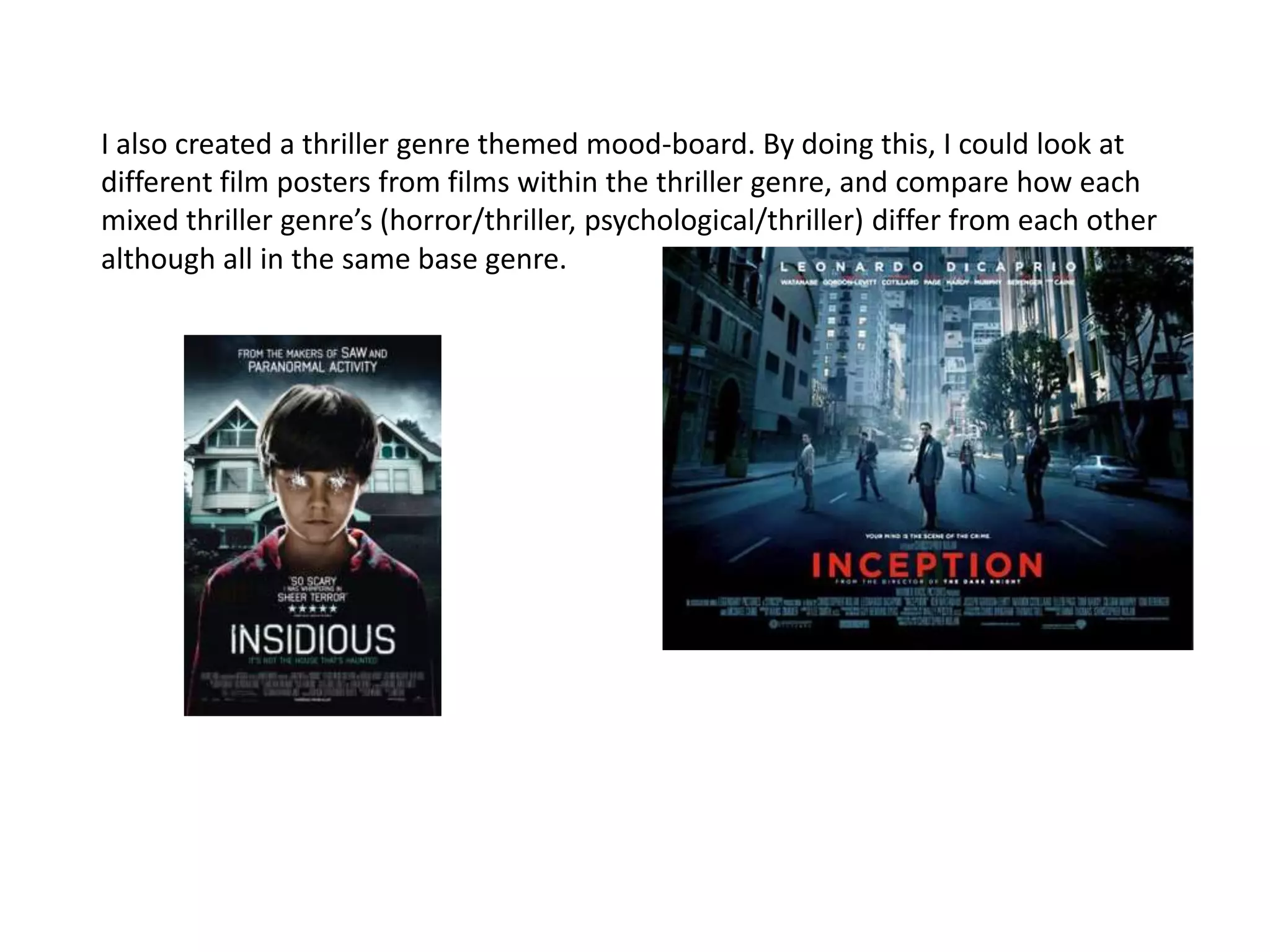 I also created a thriller genre themed mood-board. By doing this, I could look at
different film posters from films within the thriller genre, and compare how each
mixed thriller genre’s (horror/thriller, psychological/thriller) differ from each other
although all in the same base genre. 
 