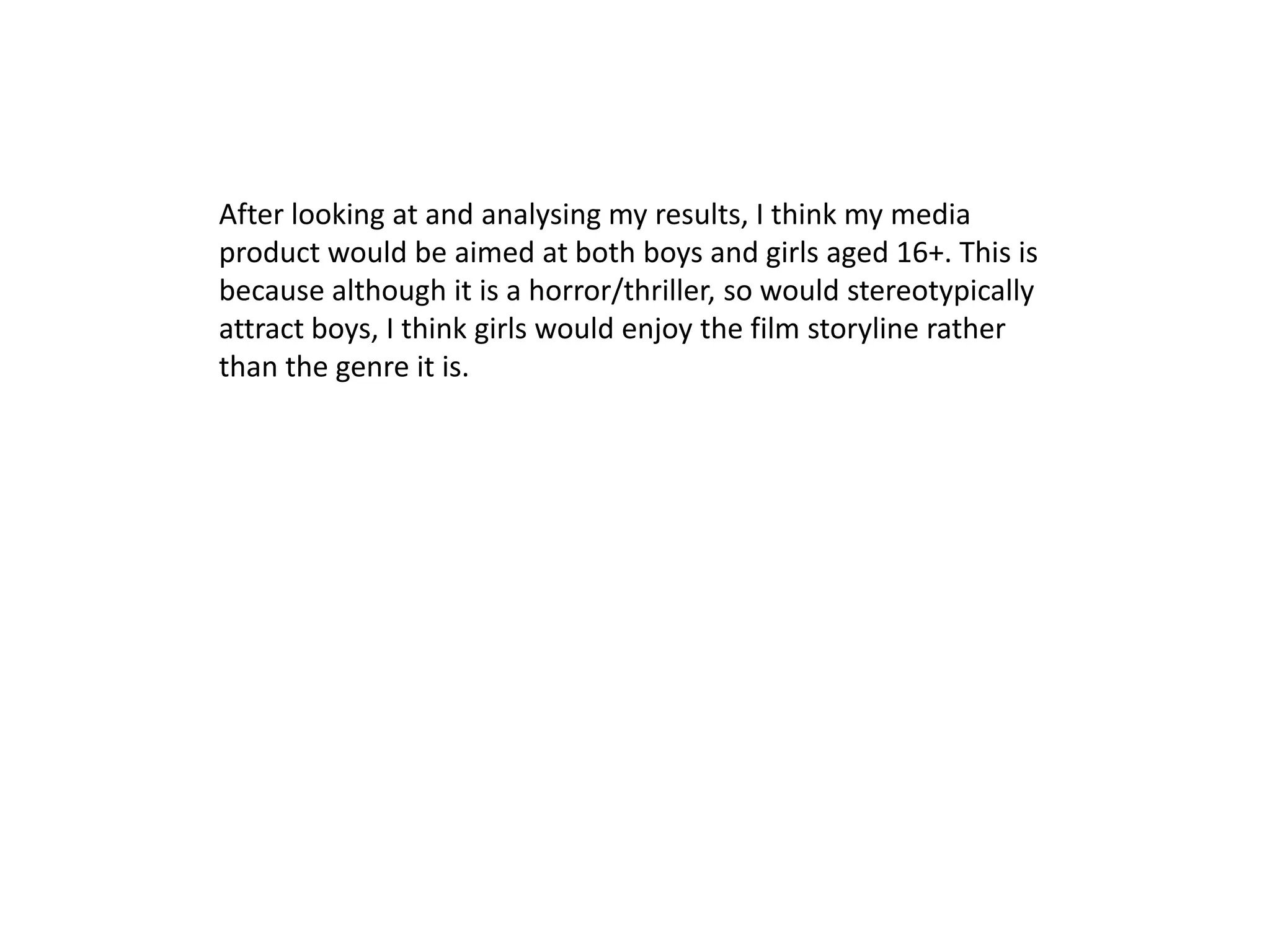 After looking at and analysing my results, I think my media
product would be aimed at both boys and girls aged 16+. This is
because although it is a horror/thriller, so would stereotypically
attract boys, I think girls would enjoy the film storyline rather
than the genre it is.
 