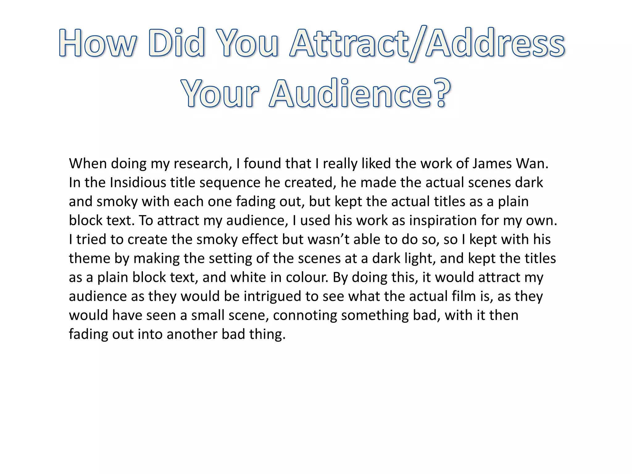 When doing my research, I found that I really liked the work of James Wan.
In the Insidious title sequence he created, he made the actual scenes dark
and smoky with each one fading out, but kept the actual titles as a plain
block text. To attract my audience, I used his work as inspiration for my own.
I tried to create the smoky effect but wasn’t able to do so, so I kept with his
theme by making the setting of the scenes at a dark light, and kept the titles
as a plain block text, and white in colour. By doing this, it would attract my
audience as they would be intrigued to see what the actual film is, as they
would have seen a small scene, connoting something bad, with it then
fading out into another bad thing.
 