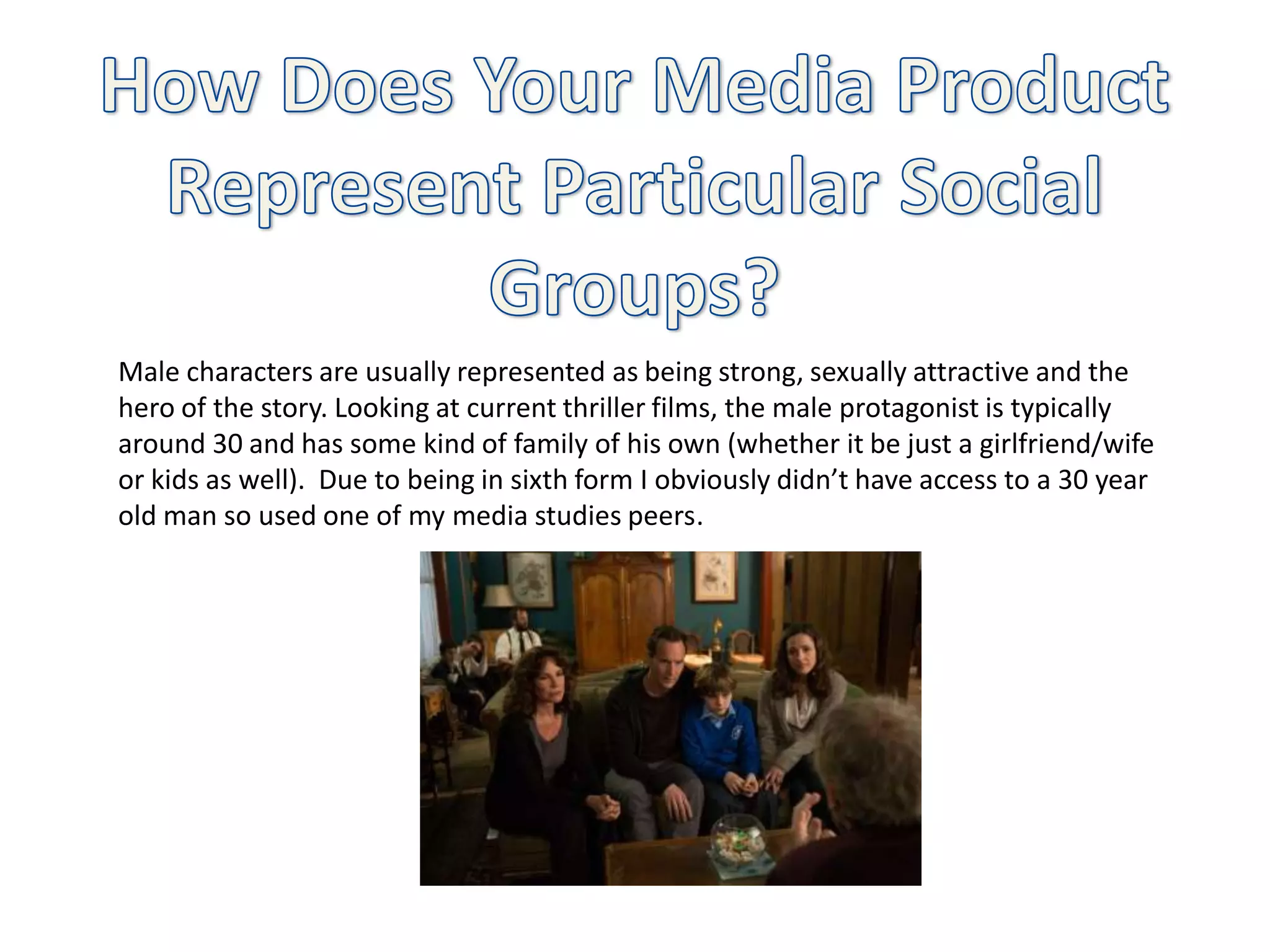 Male characters are usually represented as being strong, sexually attractive and the
hero of the story. Looking at current thriller films, the male protagonist is typically
around 30 and has some kind of family of his own (whether it be just a girlfriend/wife
or kids as well). Due to being in sixth form I obviously didn’t have access to a 30 year
old man so used one of my media studies peers.
 
