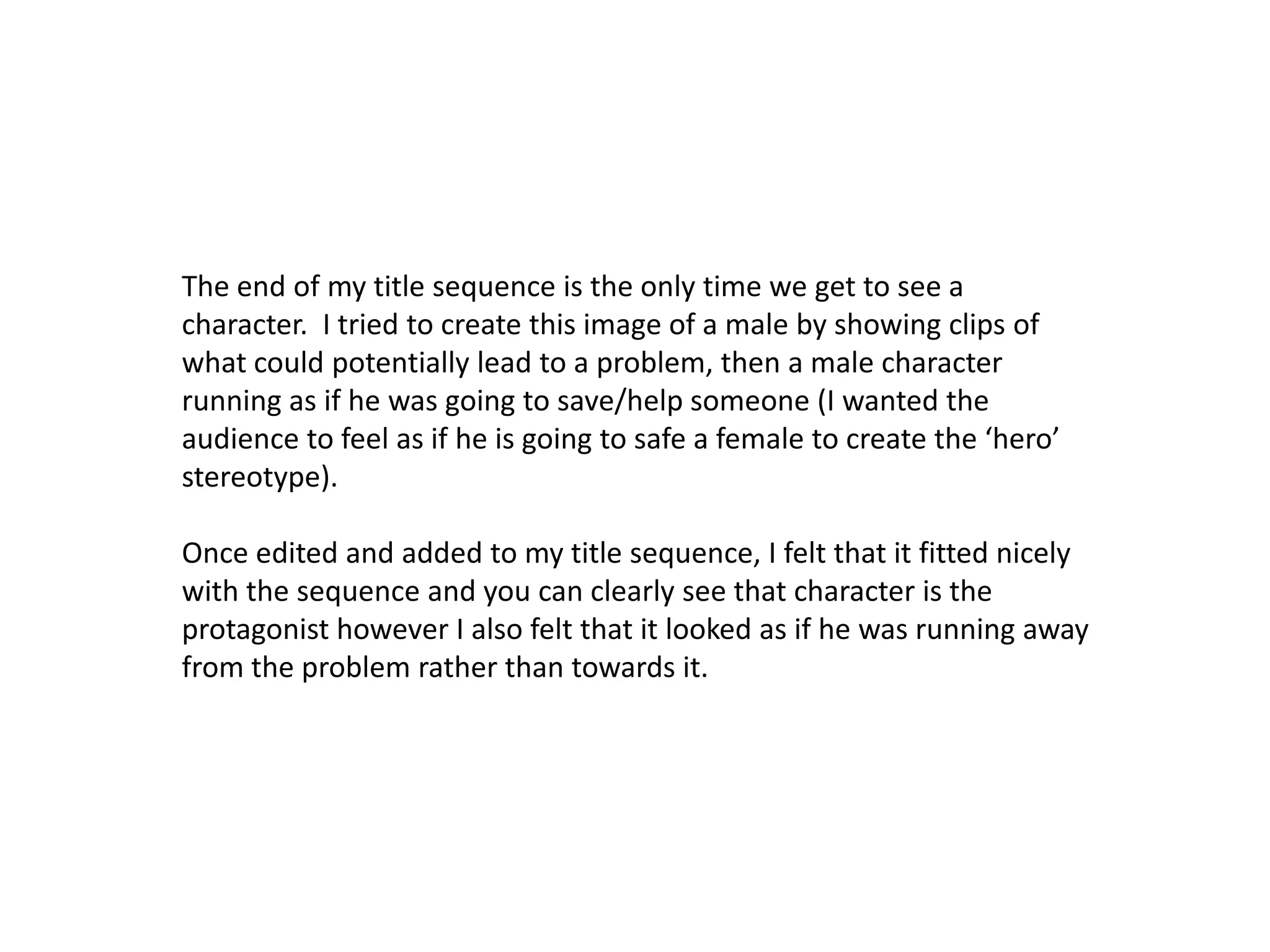 The end of my title sequence is the only time we get to see a
character. I tried to create this image of a male by showing clips of
what could potentially lead to a problem, then a male character
running as if he was going to save/help someone (I wanted the
audience to feel as if he is going to safe a female to create the ‘hero’
stereotype).
Once edited and added to my title sequence, I felt that it fitted nicely
with the sequence and you can clearly see that character is the
protagonist however I also felt that it looked as if he was running away
from the problem rather than towards it.
 