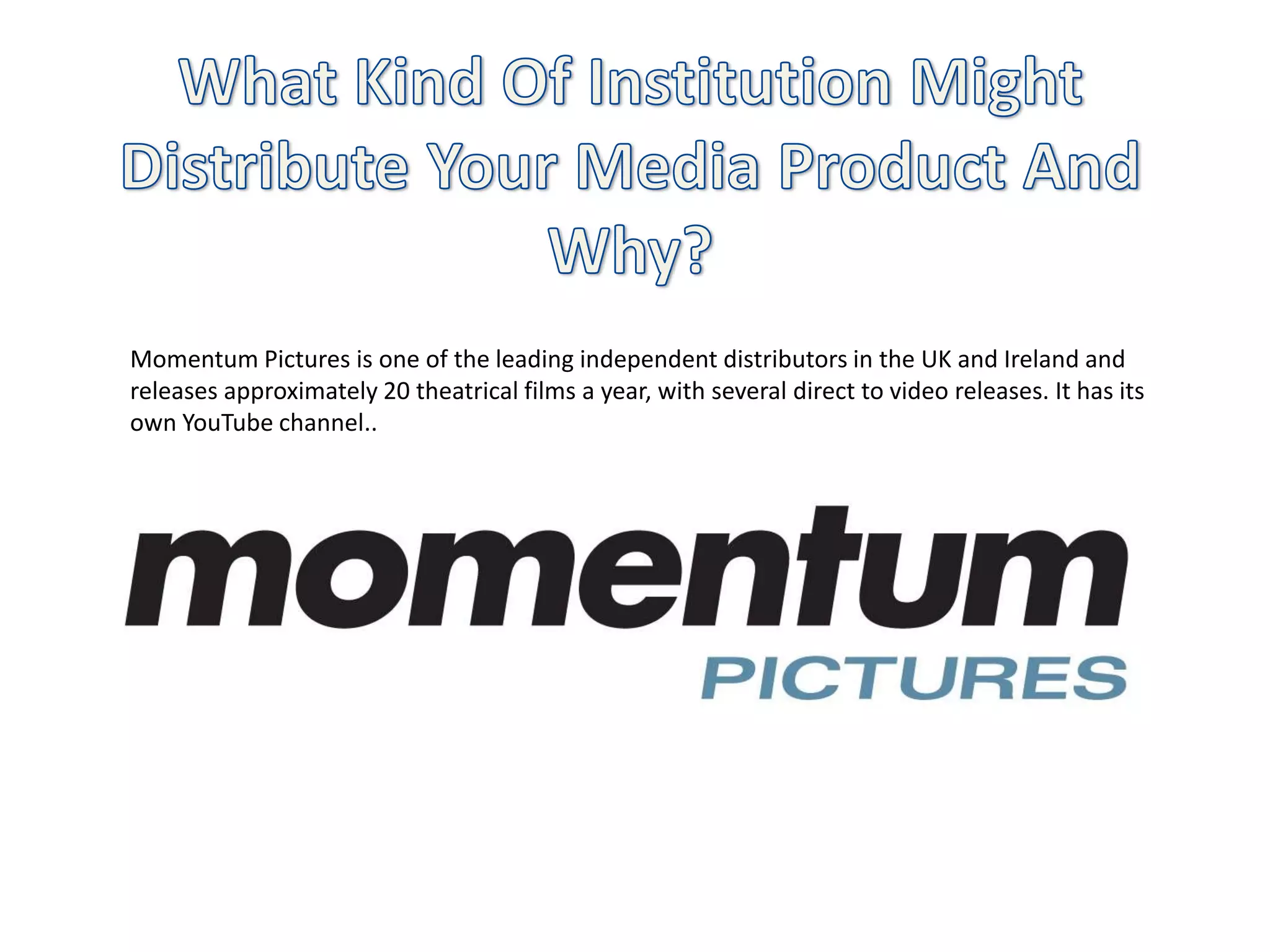 Momentum Pictures is one of the leading independent distributors in the UK and Ireland and
releases approximately 20 theatrical films a year, with several direct to video releases. It has its
own YouTube channel..
 