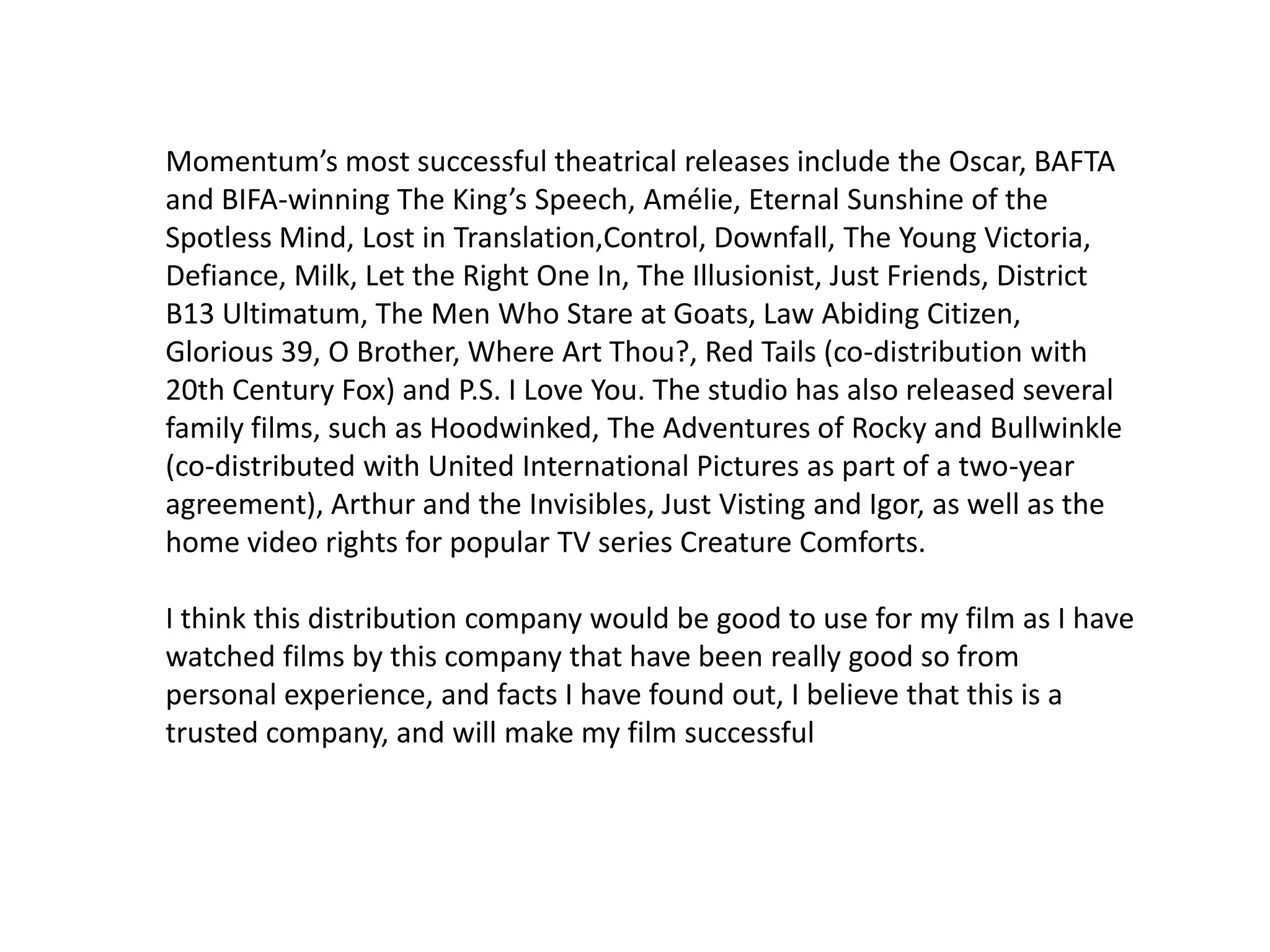 Momentum’s most successful theatrical releases include the Oscar, BAFTA
and BIFA-winning The King’s Speech, Amélie, Eternal Sunshine of the
Spotless Mind, Lost in Translation,Control, Downfall, The Young Victoria,
Defiance, Milk, Let the Right One In, The Illusionist, Just Friends, District
B13 Ultimatum, The Men Who Stare at Goats, Law Abiding Citizen,
Glorious 39, O Brother, Where Art Thou?, Red Tails (co-distribution with
20th Century Fox) and P.S. I Love You. The studio has also released several
family films, such as Hoodwinked, The Adventures of Rocky and Bullwinkle
(co-distributed with United International Pictures as part of a two-year
agreement), Arthur and the Invisibles, Just Visting and Igor, as well as the
home video rights for popular TV series Creature Comforts.
I think this distribution company would be good to use for my film as I have
watched films by this company that have been really good so from
personal experience, and facts I have found out, I believe that this is a
trusted company, and will make my film successful
 