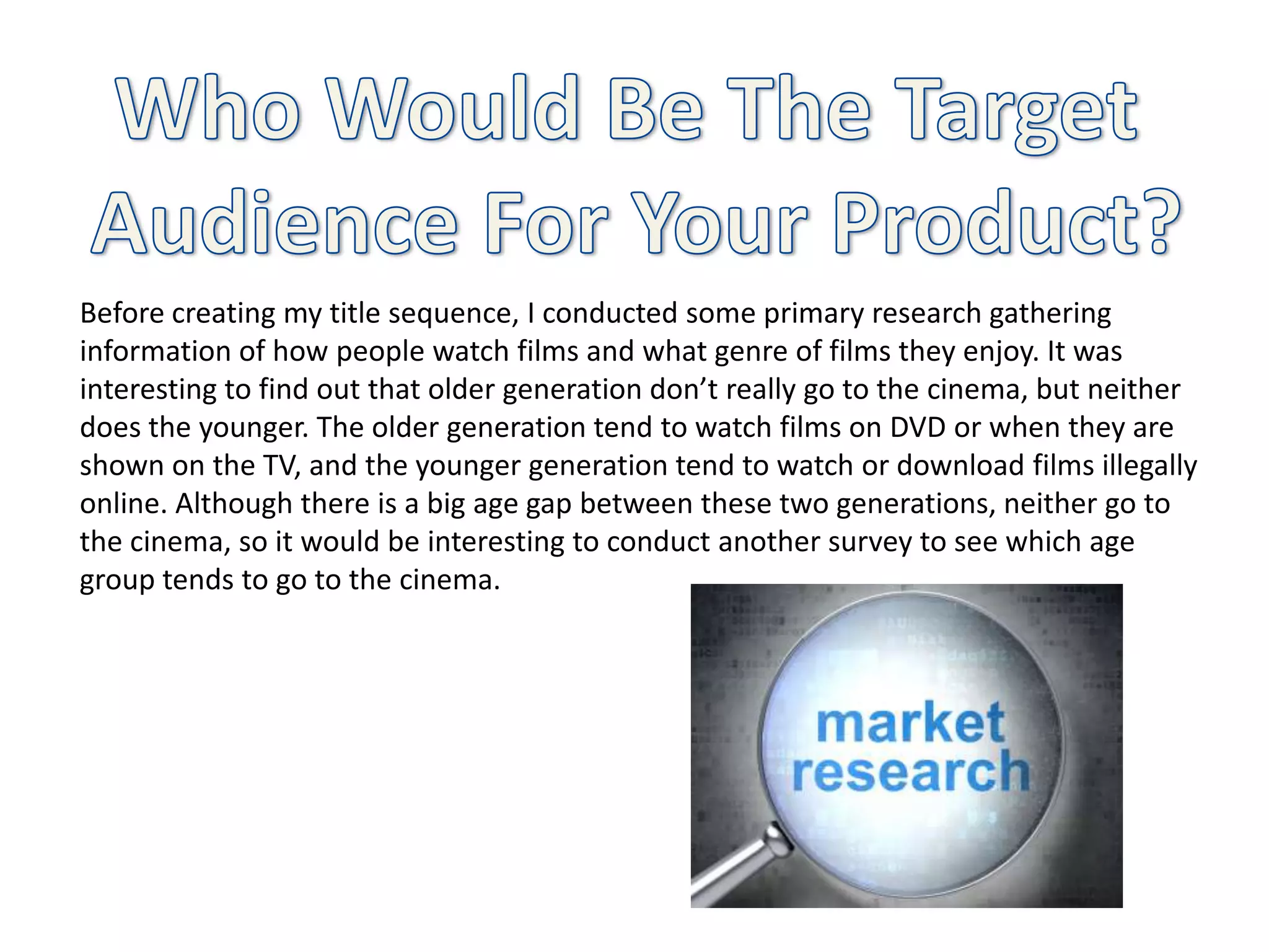 Before creating my title sequence, I conducted some primary research gathering
information of how people watch films and what genre of films they enjoy. It was
interesting to find out that older generation don’t really go to the cinema, but neither
does the younger. The older generation tend to watch films on DVD or when they are
shown on the TV, and the younger generation tend to watch or download films illegally
online. Although there is a big age gap between these two generations, neither go to
the cinema, so it would be interesting to conduct another survey to see which age
group tends to go to the cinema.
 