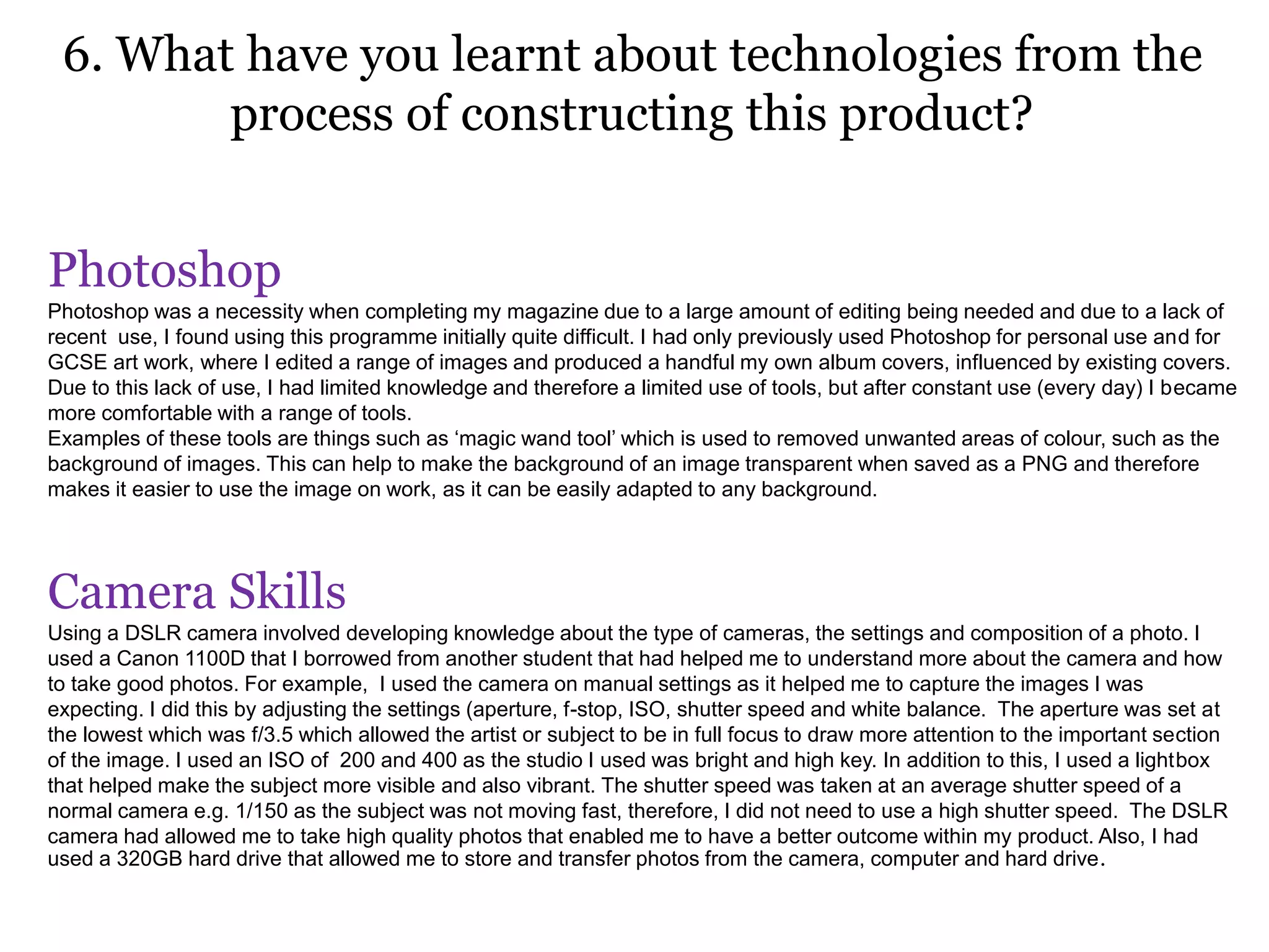 6. What have you learnt about technologies from the
process of constructing this product?
Photoshop
Photoshop was a necessity when completing my magazine due to a large amount of editing being needed and due to a lack of
recent use, I found using this programme initially quite difficult. I had only previously used Photoshop for personal use and for
GCSE art work, where I edited a range of images and produced a handful my own album covers, influenced by existing covers.
Due to this lack of use, I had limited knowledge and therefore a limited use of tools, but after constant use (every day) I became
more comfortable with a range of tools.
Examples of these tools are things such as ‘magic wand tool’ which is used to removed unwanted areas of colour, such as the
background of images. This can help to make the background of an image transparent when saved as a PNG and therefore
makes it easier to use the image on work, as it can be easily adapted to any background.
Camera Skills
Using a DSLR camera involved developing knowledge about the type of cameras, the settings and composition of a photo. I
used a Canon 1100D that I borrowed from another student that had helped me to understand more about the camera and how
to take good photos. For example, I used the camera on manual settings as it helped me to capture the images I was
expecting. I did this by adjusting the settings (aperture, f-stop, ISO, shutter speed and white balance. The aperture was set at
the lowest which was f/3.5 which allowed the artist or subject to be in full focus to draw more attention to the important section
of the image. I used an ISO of 200 and 400 as the studio I used was bright and high key. In addition to this, I used a lightbox
that helped make the subject more visible and also vibrant. The shutter speed was taken at an average shutter speed of a
normal camera e.g. 1/150 as the subject was not moving fast, therefore, I did not need to use a high shutter speed. The DSLR
camera had allowed me to take high quality photos that enabled me to have a better outcome within my product. Also, I had
used a 320GB hard drive that allowed me to store and transfer photos from the camera, computer and hard drive.
 
