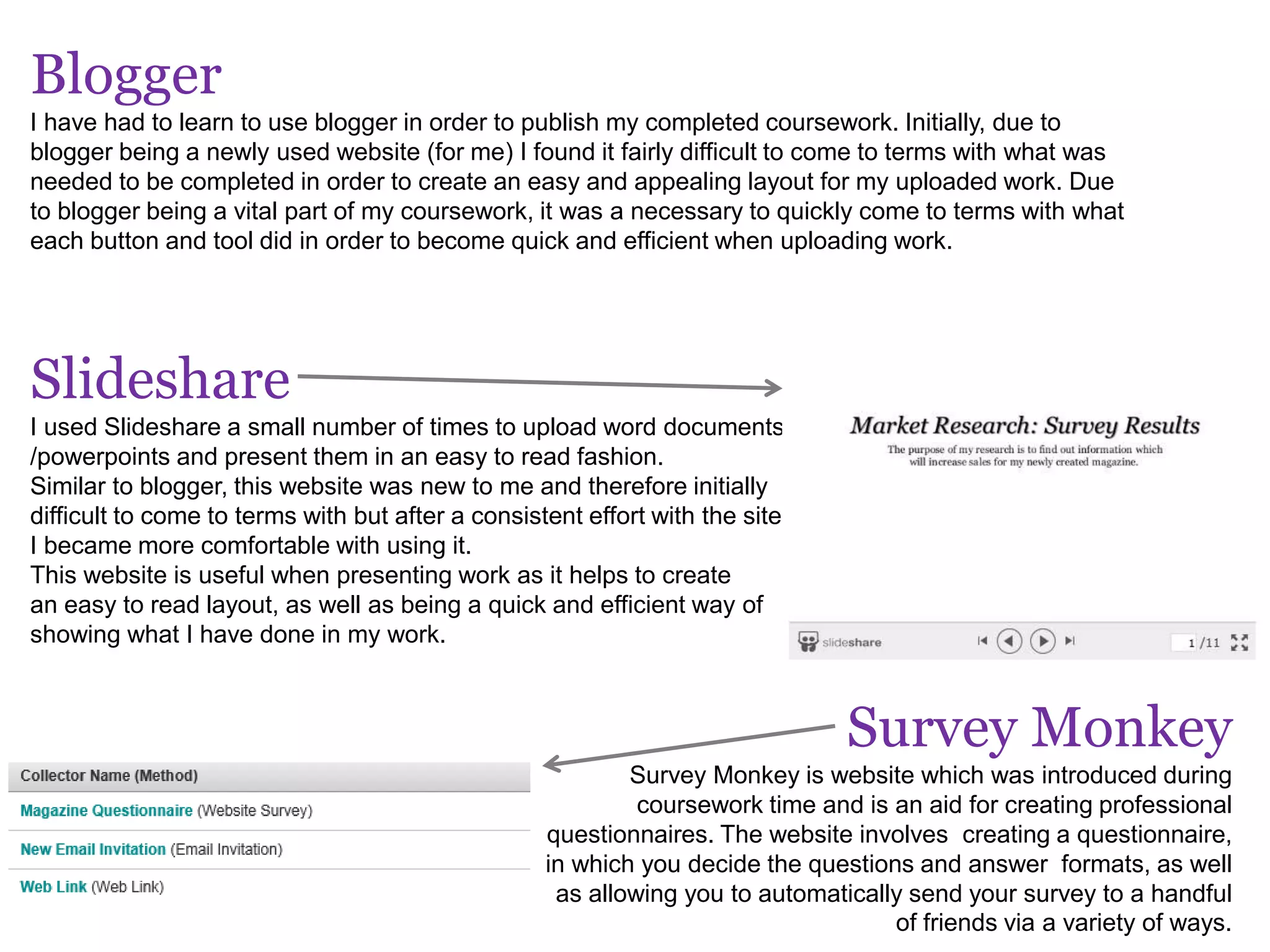 Blogger
I have had to learn to use blogger in order to publish my completed coursework. Initially, due to
blogger being a newly used website (for me) I found it fairly difficult to come to terms with what was
needed to be completed in order to create an easy and appealing layout for my uploaded work. Due
to blogger being a vital part of my coursework, it was a necessary to quickly come to terms with what
each button and tool did in order to become quick and efficient when uploading work.
Slideshare
I used Slideshare a small number of times to upload word documents
/powerpoints and present them in an easy to read fashion.
Similar to blogger, this website was new to me and therefore initially
difficult to come to terms with but after a consistent effort with the site,
I became more comfortable with using it.
This website is useful when presenting work as it helps to create
an easy to read layout, as well as being a quick and efficient way of
showing what I have done in my work.
Survey Monkey
Survey Monkey is website which was introduced during
coursework time and is an aid for creating professional
questionnaires. The website involves creating a questionnaire,
in which you decide the questions and answer formats, as well
as allowing you to automatically send your survey to a handful
of friends via a variety of ways.
 