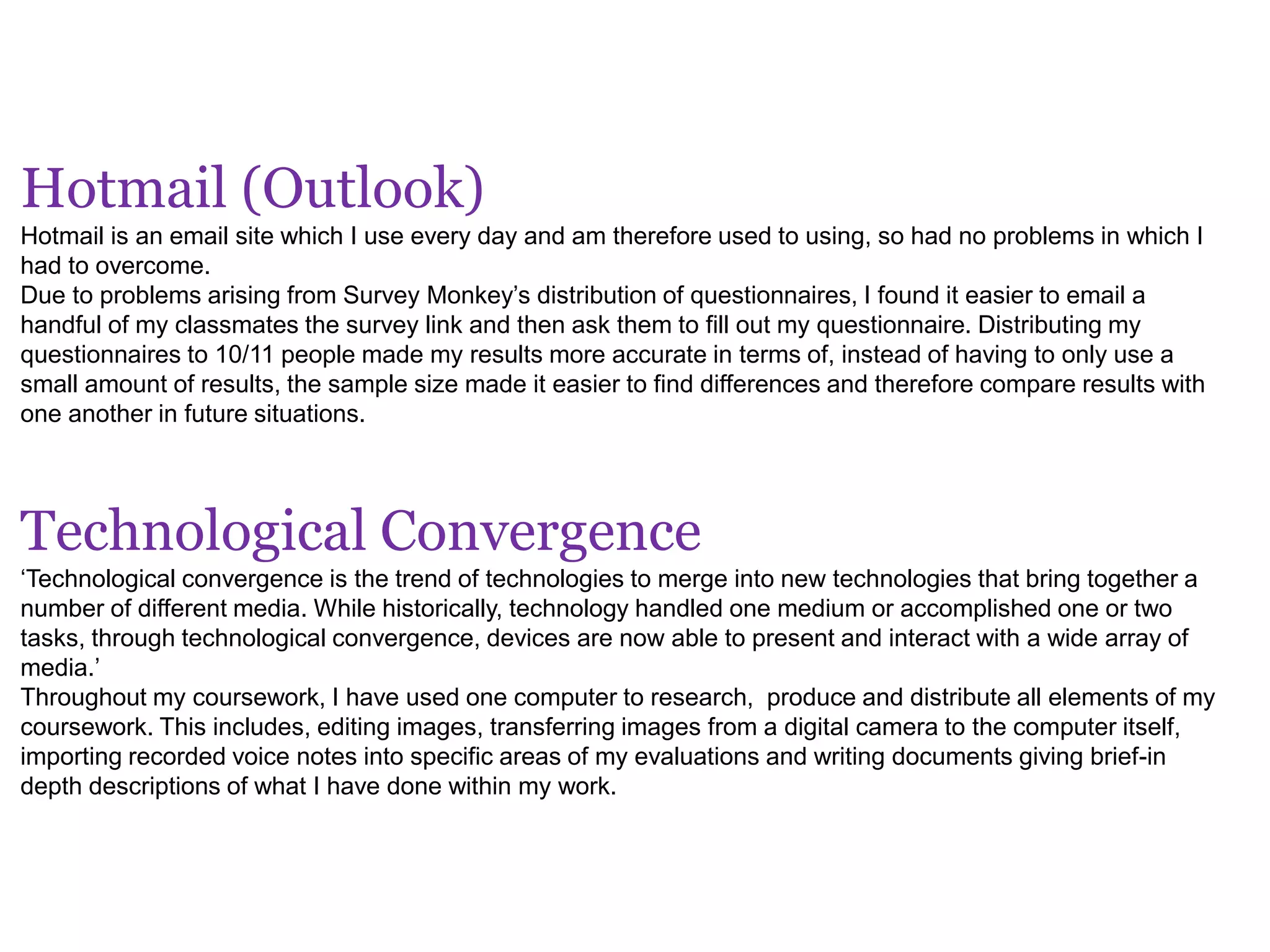 Hotmail (Outlook)
Hotmail is an email site which I use every day and am therefore used to using, so had no problems in which I
had to overcome.
Due to problems arising from Survey Monkey’s distribution of questionnaires, I found it easier to email a
handful of my classmates the survey link and then ask them to fill out my questionnaire. Distributing my
questionnaires to 10/11 people made my results more accurate in terms of, instead of having to only use a
small amount of results, the sample size made it easier to find differences and therefore compare results with
one another in future situations.
Technological Convergence
‘Technological convergence is the trend of technologies to merge into new technologies that bring together a
number of different media. While historically, technology handled one medium or accomplished one or two
tasks, through technological convergence, devices are now able to present and interact with a wide array of
media.’
Throughout my coursework, I have used one computer to research, produce and distribute all elements of my
coursework. This includes, editing images, transferring images from a digital camera to the computer itself,
importing recorded voice notes into specific areas of my evaluations and writing documents giving brief-in
depth descriptions of what I have done within my work.
 
