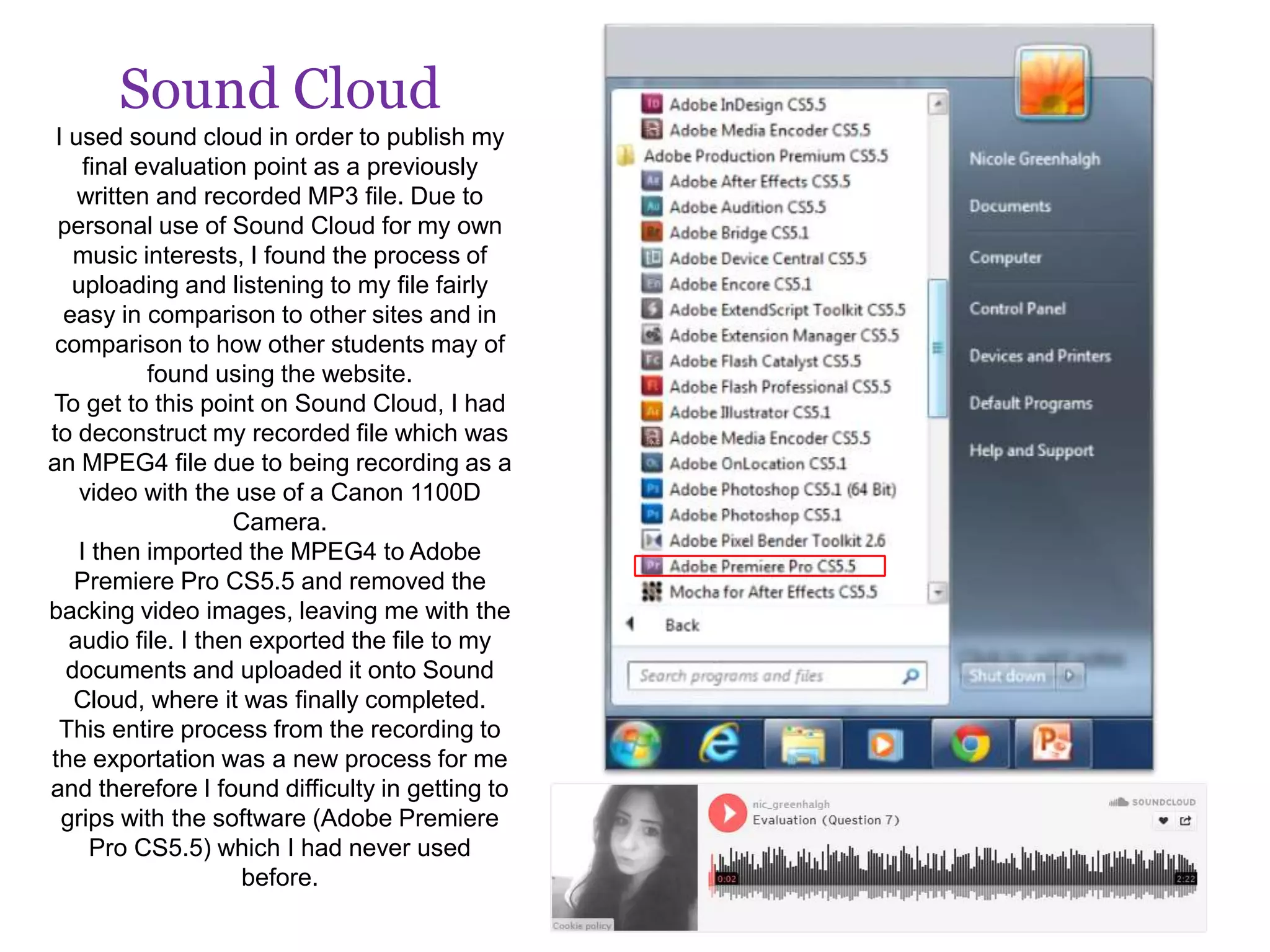 Sound Cloud
I used sound cloud in order to publish my
final evaluation point as a previously
written and recorded MP3 file. Due to
personal use of Sound Cloud for my own
music interests, I found the process of
uploading and listening to my file fairly
easy in comparison to other sites and in
comparison to how other students may of
found using the website.
To get to this point on Sound Cloud, I had
to deconstruct my recorded file which was
an MPEG4 file due to being recording as a
video with the use of a Canon 1100D
Camera.
I then imported the MPEG4 to Adobe
Premiere Pro CS5.5 and removed the
backing video images, leaving me with the
audio file. I then exported the file to my
documents and uploaded it onto Sound
Cloud, where it was finally completed.
This entire process from the recording to
the exportation was a new process for me
and therefore I found difficulty in getting to
grips with the software (Adobe Premiere
Pro CS5.5) which I had never used
before.
 