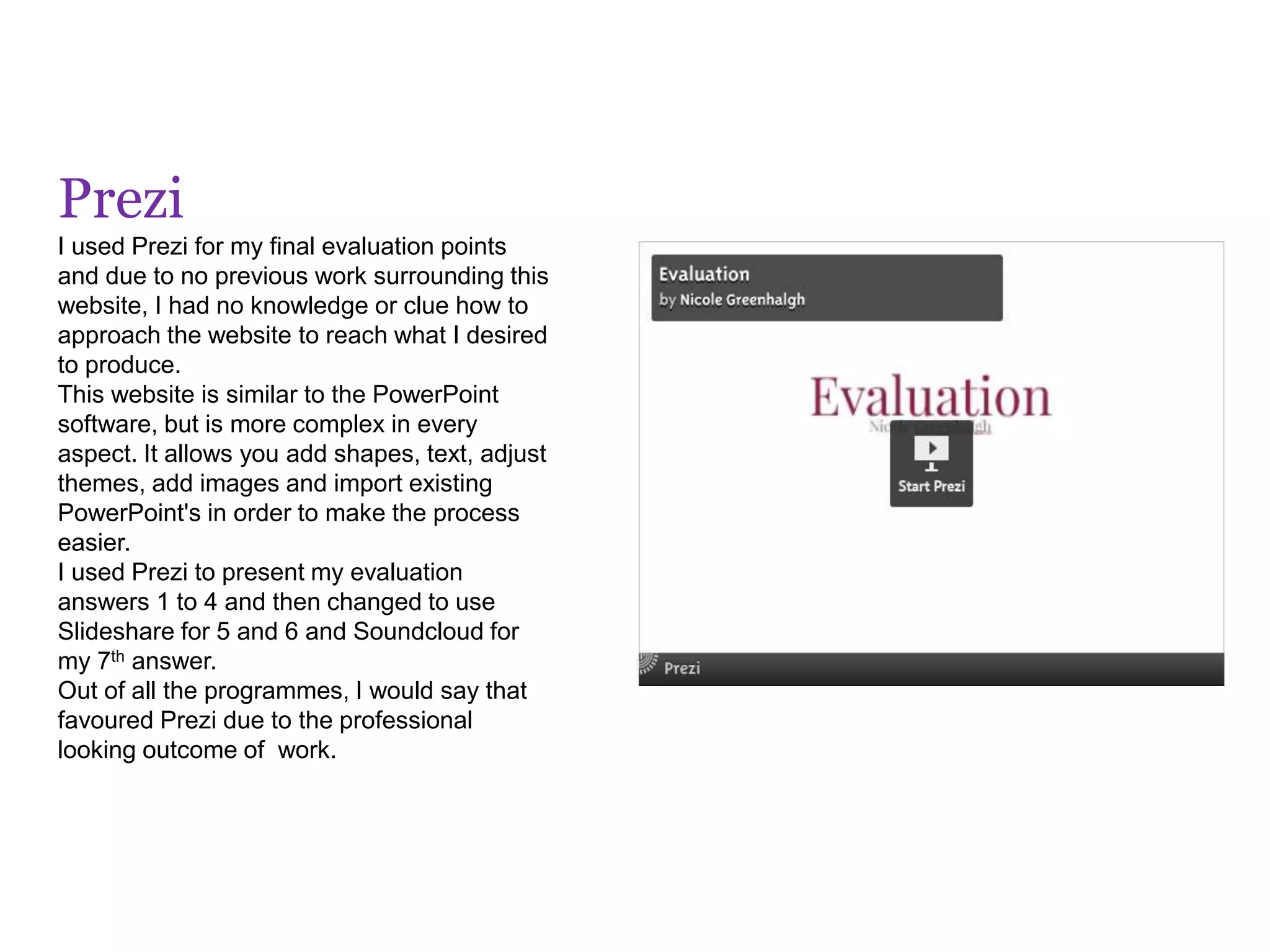 Prezi
I used Prezi for my final evaluation points
and due to no previous work surrounding this
website, I had no knowledge or clue how to
approach the website to reach what I desired
to produce.
This website is similar to the PowerPoint
software, but is more complex in every
aspect. It allows you add shapes, text, adjust
themes, add images and import existing
PowerPoint's in order to make the process
easier.
I used Prezi to present my evaluation
answers 1 to 4 and then changed to use
Slideshare for 5 and 6 and Soundcloud for
my 7th answer.
Out of all the programmes, I would say that
favoured Prezi due to the professional
looking outcome of work.
 