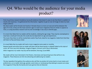 Q4. Who would be the audience for your media
product?
From my primary research (Audience Survey & Audience Interview) it’s easy to see that there is a pattern in
results and responses. I’ve gathered all the information together to get an over all image of what my main
target audience.
My ideal reader will be female (not heavily in females favour so more uni-sex) and will be between the
ages of 15-18, as they are the most common ages to read music magazines that are similar in aspects to
mine, so using secondary research and my own knowledge it was easy to identify ages.
It is more than likely that my readers will be students, relating the age range. They may be unemployed or
may have a small part time job; this could also be dependent on age and experiences.
The music they listen to will be mostly Rock and/or Pop-Punk, ideal for my magazine. Aside from that they
will listen to Pop and heavy metal.
It is most likely that my reader will read a music magazine every week or monthly.
Popular bands and artists that my reader will listen will be these bands or related/ linked to this style of
music; All Time Low, Artic Monkeys, Imagine Dragons, Eminem and A Day to Remember.
Other magazines my reader may buy will be between; Kerrang, Q and NME.
My reader will be most interested in the Posters, Interviews and Upcoming tours that will be in my
magazine. These features are link into attracting and addressing my readers.
The key ingredient that gathers the audience who will like my product all comes back to music tastes and
preferences, so no matter what age, gender, social status or social group they belong to anyone can enjoy
this magazine if they like the bands and music genres that are featured.
 
