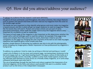 Q5. How did you attract/address your audience?
To attract my audience the key aspects I used were definitely;
the genre of music and bands used throughout, the colour schemes, the unique features
such as posters and special interviews and how I laid out my magazine from the cover to
the double page spread.
The bands are very important as they identify what genres and music styles my magazine
is based around, and this is what will get my target audience to read my magazine, if they
like the bands they will read it. Posters and unique articles are just part of some
persuasive techniques, these make the reader want to buy the magazine which is very
important for circulation as well as readership.
The layout of each page of the magazine is also important as this determines whether the
reader will or will not willingly want to read the content, for example if the page is too
messy and complex then they wont want to read it, there fore I tried to vary the
complexity on the pages by changing the sizes and fonts of the text to not make my pages
repetitive and hopefully give a more simple easy flow.
Another simple feature of attracting my audience was also to do with the photography,
photo-shopping my images gives a better impression on how professional my magazine is
trying to be,
To address my audience I tried to make my writing as informal and exciting as I could!
I used a lot of ellipsis in on my cover and contents page, narrowing down sentences to be
fast and snappy such as; ‘2 girl band stealing hearts’ this gives a sense of informality as it
is not grammatically correct. Secondly, I pulled in some multi modal aspects mainly into
my interview with banshee to come across as a friendly chatty magazine, so in some ways
colloquial techniques were also tied in.
The use of graphology through the text fonts and colours augment the impression of an
informal magazine, as the fonts and colours used wouldn’t be seen in a another media
product such as the times or the independent newspaper.
 