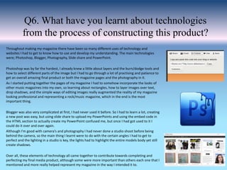 Q6. What have you learnt about technologies
from the process of constructing this product?
Throughout making my magazine there have been so many different uses of technology and
websites I had to get to know how to use and develop my understanding. The main technologies
were; Photoshop, Blogger, Photography, Slide share and PowerPoint.
Photoshop was by far the hardest, I already knew a little about layers and the burn/dodge tools and
how to select different parts of the image but I had to go through a lot of practising and patience to
get an overall amazing final product or both the magazine pages and the photography in it.
As I started putting together the pages of my magazine I had to somehow incorporate the looks of
other music magazines into my own, so learning about rectangles, how to layer images over text,
drop shadows, and the simple ways of editing images really augmented the reality of my magazine
looking professional and representing a rock/music magazine, which in the end is the most
important thing.
Blogger was also very complicated at first, I had never used it before. So I had to learn a lot, creating
a new post was easy, but using slide share to upload my PowerPoints and using the embed code in
the HTML section to actually create my PowerPoint confused me, but once I had got used to it I
could do it over and over again.
Although I'm good with camera’s and photography I had never done a studio shoot before being
behind the camera, so the main thing I learnt were to do with the certain angles I had to get to
perfect and the lighting in a studio is key, the lights had to highlight the entire models body yet still
create shadows.
Over all, these elements of technology all came together to contribute towards completing and
perfecting my final media product, although some were more important than others each one that I
mentioned and more really helped represent my magazine in the way I intended it to.
 