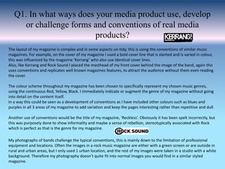 Q1. In what ways does your media product use, develop
or challenge forms and conventions of real media
products?
The layout of my magazine is complex and in some aspects un-tidy, this is using the conventions of similar music
magazines. For example, on the cover of my magazine I used a bold cover line that is slanted and is varied in colour,
this was influenced by the magazine ‘Kerrang’ who also use identical cover lines.
Also, like Kerrang and Rock Sound I placed the masthead of my front cover behind the image of the band, again this
uses conventions and replicates well known magazines features, to attract the audience without them even reading
the cover.
The colour scheme throughout my magazine has been chosen to specifically represent my chosen music genres,
using the continuous Red, Yellow, Black. I immediately indicate or augment the genre of my magazine without going
into detail on the content itself.
In a way this could be seen as a development of conventions as I have included other colours such as blues and
purples in all 3 areas of my magazine to add variation and keep the pages interesting rather than repetitive and dull.
Another use of conventions would be the title of my magazine, ‘Reckless’. Obviously it has been spelt incorrectly, but
this was purposely done to show informality and maybe a sense of rebellion, stereotypically associated with Rock
which is perfect as that is the genre for my magazine.
My photographs of bands challenge the typical conventions, this is mainly down to the limitation of professional
equipment and locations. Often the images in a rock music magazine are either with a green screen or are outside in
rural and urban areas, but I only used 1 urban location, and the rest of my images were taken in a studio with a white
background. Therefore my photography doesn’t quite fit into normal images you would find in a similar styled
magazine.
 