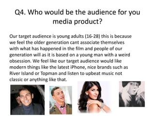 Q4. Who would be the audience for you
media product?
Our target audience is young adults (16-28) this is because
we feel the older generation cant associate themselves
with what has happened in the film and people of our
generation will as it is based on a young man with a weird
obsession. We feel like our target audience would like
modern things like the latest iPhone, nice brands such as
River Island or Topman and listen to upbeat music not
classic or anything like that.
 