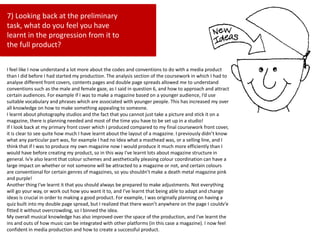 7) Looking back at the preliminary
task, what do you feel you have
learnt in the progression from it to
the full product?
I feel like I now understand a lot more about the codes and conventions to do with a media product
than I did before I had started my production. The analysis section of the coursework in which I had to
analyse different front covers, contents pages and double page spreads allowed me to understand
conventions such as the male and female gaze, as I said in question 6, and how to approach and attract
certain audiences. For example if I was to make a magazine based on a younger audience, I’d use
suitable vocabulary and phrases which are associated with younger people. This has increased my over
all knowledge on how to make something appealing to someone.
I learnt about photography studios and the fact that you cannot just take a picture and stick it on a
magazine, there is planning needed and most of the time you have to be set up in a studio!
If I look back at my primary front cover which I produced compared to my final coursework front cover,
it is clear to see quite how much I have learnt about the layout of a magazine. I previously didn’t know
what any particular part was, for example I had no Idea what a masthead was, or a selling line, and I
think that if I was to produce my own magazine now I would produce it much more efficiently than I
would have before creating my product, so in this way I've learnt lots about magazine structure in
general. Iv’e also learnt that colour schemes and aesthetically pleasing colour coordination can have a
large impact on whether or not someone will be attracted to a magazine or not, and certain colours
are conventional for certain genres of magazines, so you shouldn’t make a death metal magazine pink
and purple!
Another thing I've learnt it that you should always be prepared to make adjustments. Not everything
will go your way, or work out how you want it to, and I’ve learnt that being able to adapt and change
ideas is crucial in order to making a good product. For example, I was originally planning on having a
quiz built into my double page spread, but I realized that there wasn’t anywhere on the page I couldv’e
fitted it without overcrowding, so I binned the idea.
My overall musical knowledge has also improved over the space of the production, and I've learnt the
ins and outs of how music can be integrated with other platforms (in this case a magazine). I now feel
confident in media production and how to create a successful product.
 