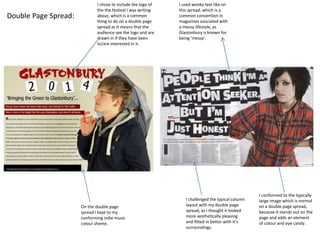 Double Page Spread:
I chose to include the logo of
the the festival I was writing
about, which is a common
thing to do on a double page
spread as it means that the
audience see the logo and are
drawn in if they have been
to/are interested in it.
I used wonky text like on
this spread, which is a
common convention in
magazines asociated with
a messy lifestyle, as
Glastonbury is known for
being ‘messy’.
On the double page
spread I kept to my
conforming indie music
colour sheme.
I challenged the typical column
layout with my double page
spread, as I thought it looked
more aesthetically pleasing
and fitted in better with it’s
surroundings.
I conformed to the typically
large image which is normal
on a double page spread,
because it stands out on the
page and adds an element
of colour and eye candy.
 