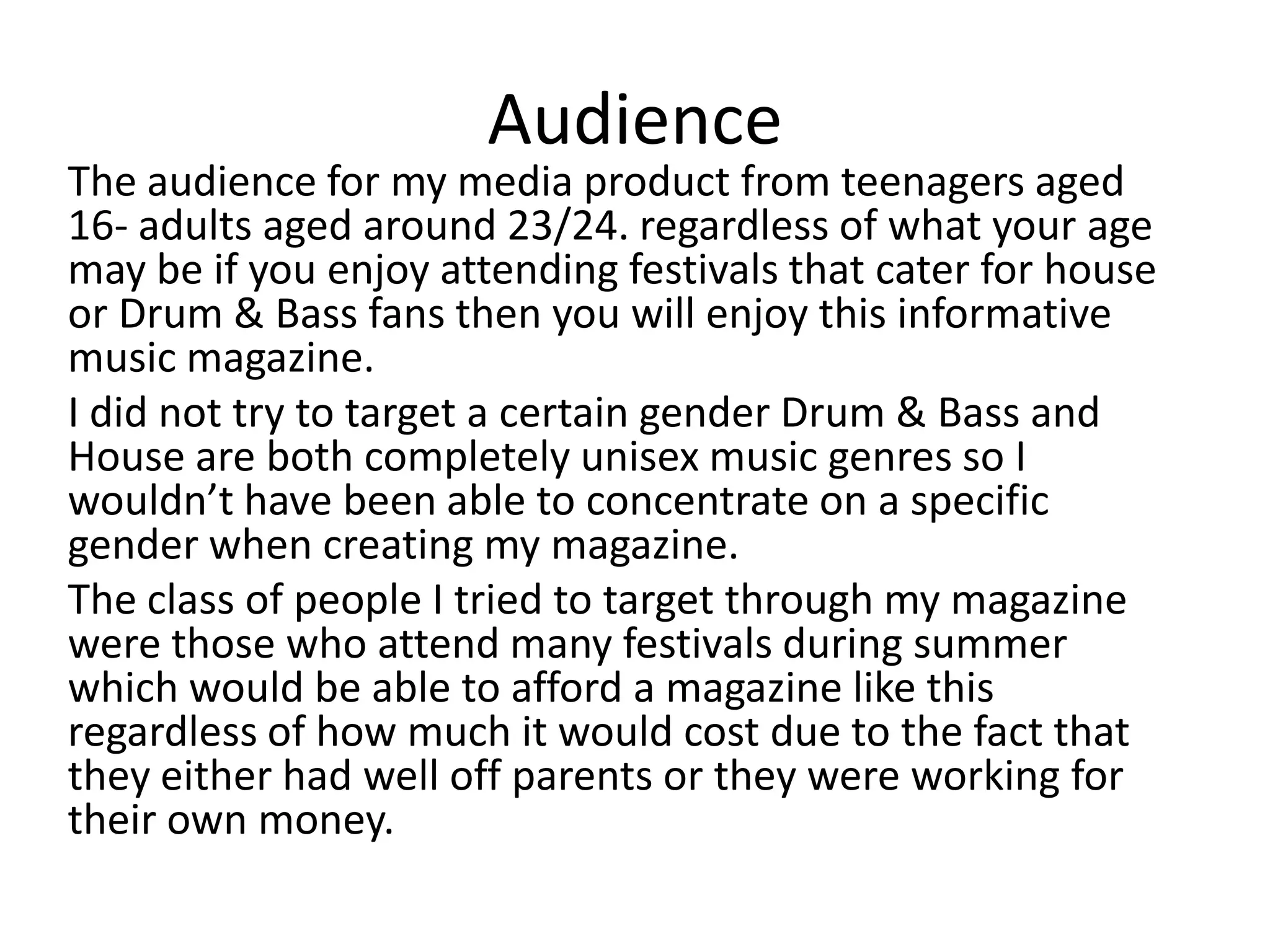 Audience
The audience for my media product from teenagers aged
16- adults aged around 23/24. regardless of what your age
may be if you enjoy attending festivals that cater for house
or Drum & Bass fans then you will enjoy this informative
music magazine.
I did not try to target a certain gender Drum & Bass and
House are both completely unisex music genres so I
wouldn’t have been able to concentrate on a specific
gender when creating my magazine.
The class of people I tried to target through my magazine
were those who attend many festivals during summer
which would be able to afford a magazine like this
regardless of how much it would cost due to the fact that
they either had well off parents or they were working for
their own money.
 