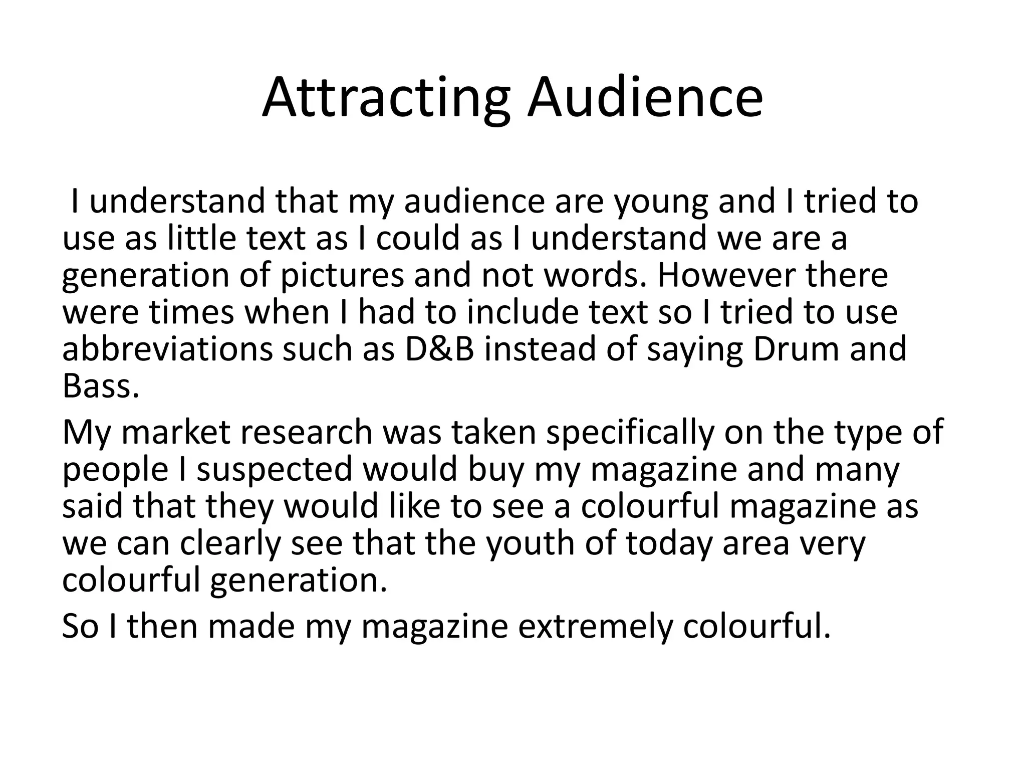 Attracting Audience
I understand that my audience are young and I tried to
use as little text as I could as I understand we are a
generation of pictures and not words. However there
were times when I had to include text so I tried to use
abbreviations such as D&B instead of saying Drum and
Bass.
My market research was taken specifically on the type of
people I suspected would buy my magazine and many
said that they would like to see a colourful magazine as
we can clearly see that the youth of today area very
colourful generation.
So I then made my magazine extremely colourful.
 