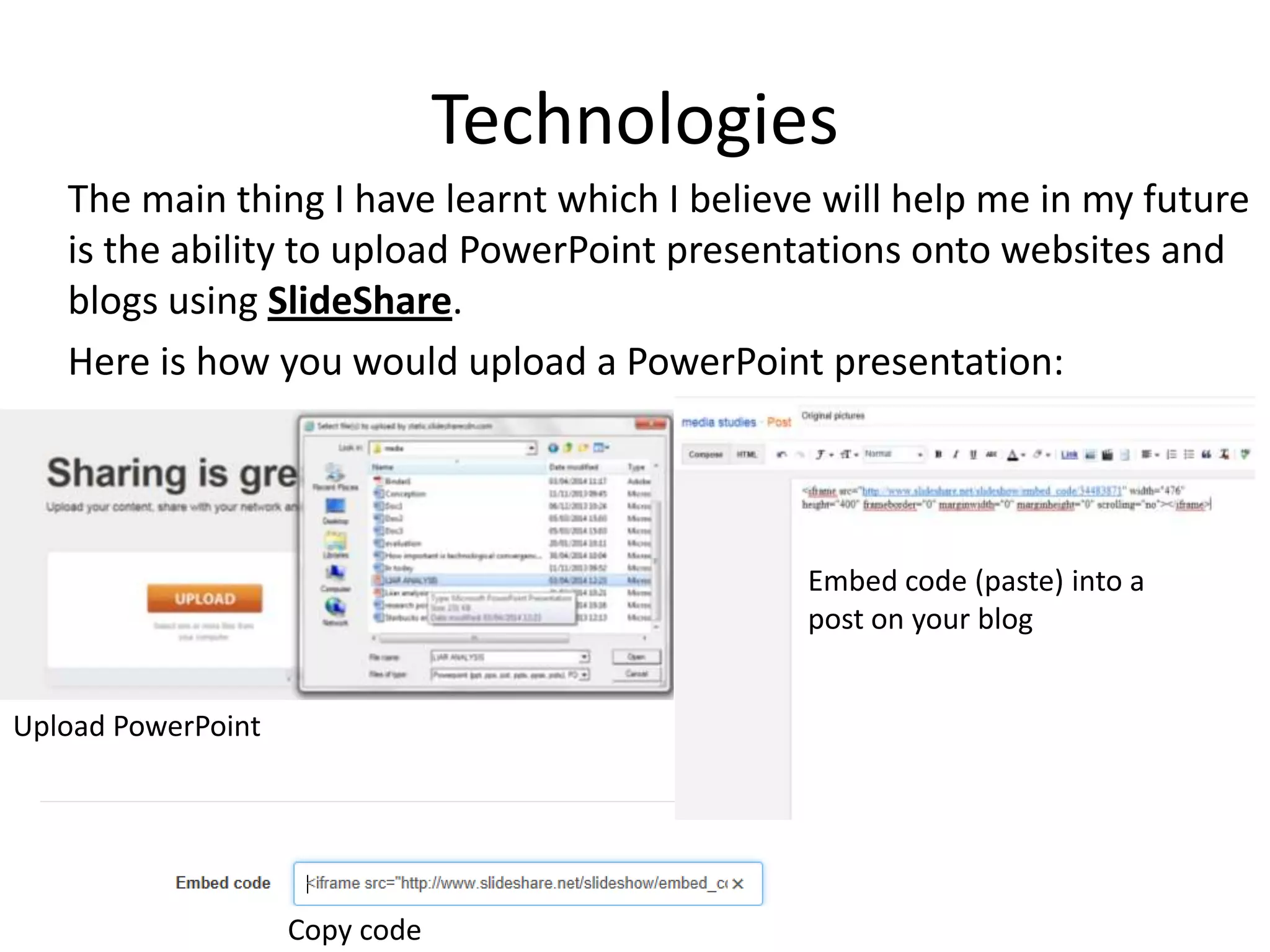 Technologies
The main thing I have learnt which I believe will help me in my future
is the ability to upload PowerPoint presentations onto websites and
blogs using SlideShare.
Here is how you would upload a PowerPoint presentation:
Upload PowerPoint
Copy code
Embed code (paste) into a
post on your blog
 