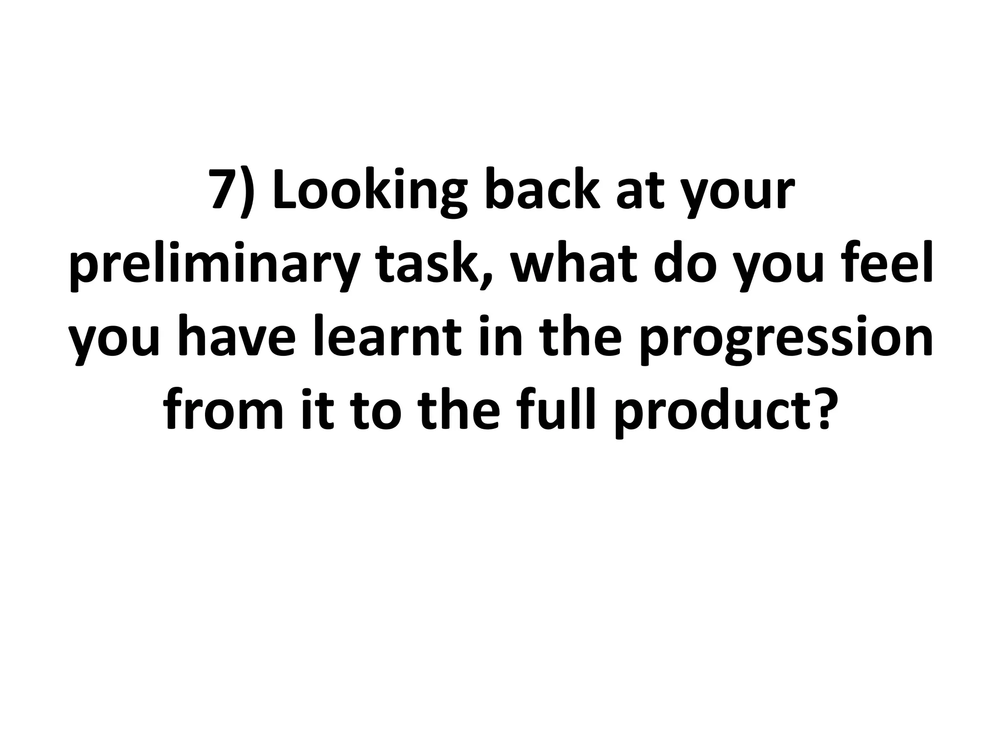 7) Looking back at your
preliminary task, what do you feel
you have learnt in the progression
from it to the full product?
 