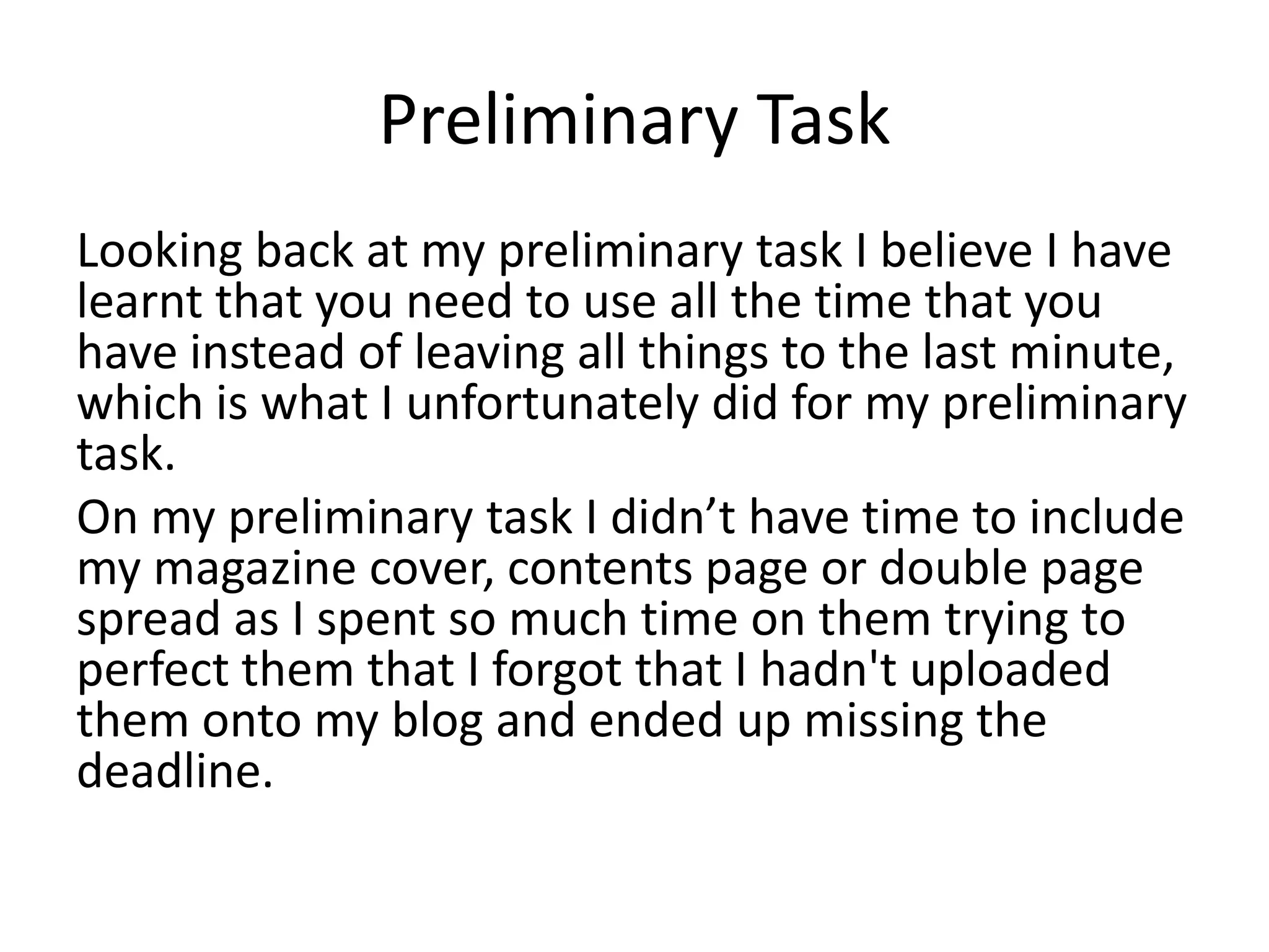 Preliminary Task
Looking back at my preliminary task I believe I have
learnt that you need to use all the time that you
have instead of leaving all things to the last minute,
which is what I unfortunately did for my preliminary
task.
On my preliminary task I didn’t have time to include
my magazine cover, contents page or double page
spread as I spent so much time on them trying to
perfect them that I forgot that I hadn't uploaded
them onto my blog and ended up missing the
deadline.
 