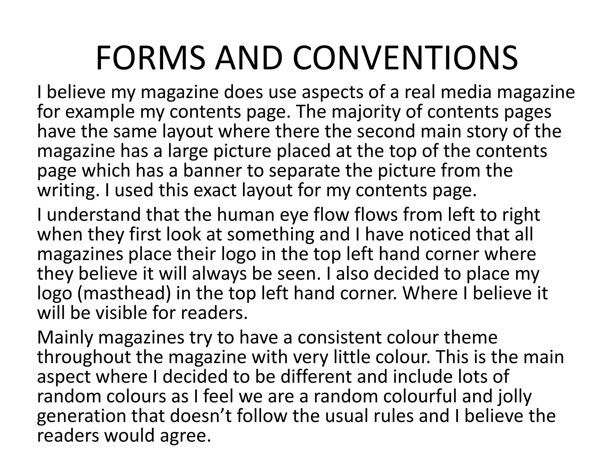 FORMS AND CONVENTIONS
I believe my magazine does use aspects of a real media magazine
for example my contents page. The majority of contents pages
have the same layout where there the second main story of the
magazine has a large picture placed at the top of the contents
page which has a banner to separate the picture from the
writing. I used this exact layout for my contents page.
I understand that the human eye flow flows from left to right
when they first look at something and I have noticed that all
magazines place their logo in the top left hand corner where
they believe it will always be seen. I also decided to place my
logo (masthead) in the top left hand corner. Where I believe it
will be visible for readers.
Mainly magazines try to have a consistent colour theme
throughout the magazine with very little colour. This is the main
aspect where I decided to be different and include lots of
random colours as I feel we are a random colourful and jolly
generation that doesn’t follow the usual rules and I believe the
readers would agree.
 
